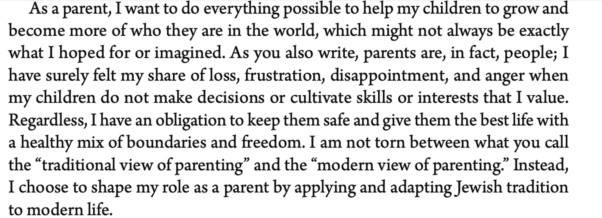 As a parent, I want to do everything possible to help my children to grow and become more of who they are in the world, which might not always be exactly what I hoped for or imagined. As you also write, parents are, in fact, people; I have surely felt my share of loss, frustration, disappointment, and anger when my children do not make decisions or cultivate skills or interests that I value. Regardless, I have an obligation to keep them safe and give them the best life with a healthy mix of boundaries and freedom. I am not torn between what you call the “traditional view of parenting” and the “modern view of parenting.” Instead, I choose to shape my role as a parent by applying and adapting Jewish tradition to modern life.