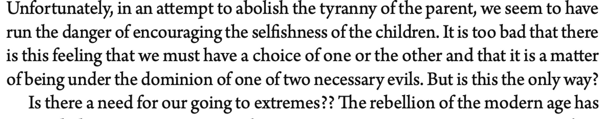 Unfortunately, in an attempt to abolish the tyranny of the parent, we seem to have run the danger of encouraging the selfishness of the children. It is too bad that there is this feeling that we must have a choice of one or the other and that it is a matter of being under the dominion of one of two necessary evils. But is this the only way?
Is there a need for our going to extremes??