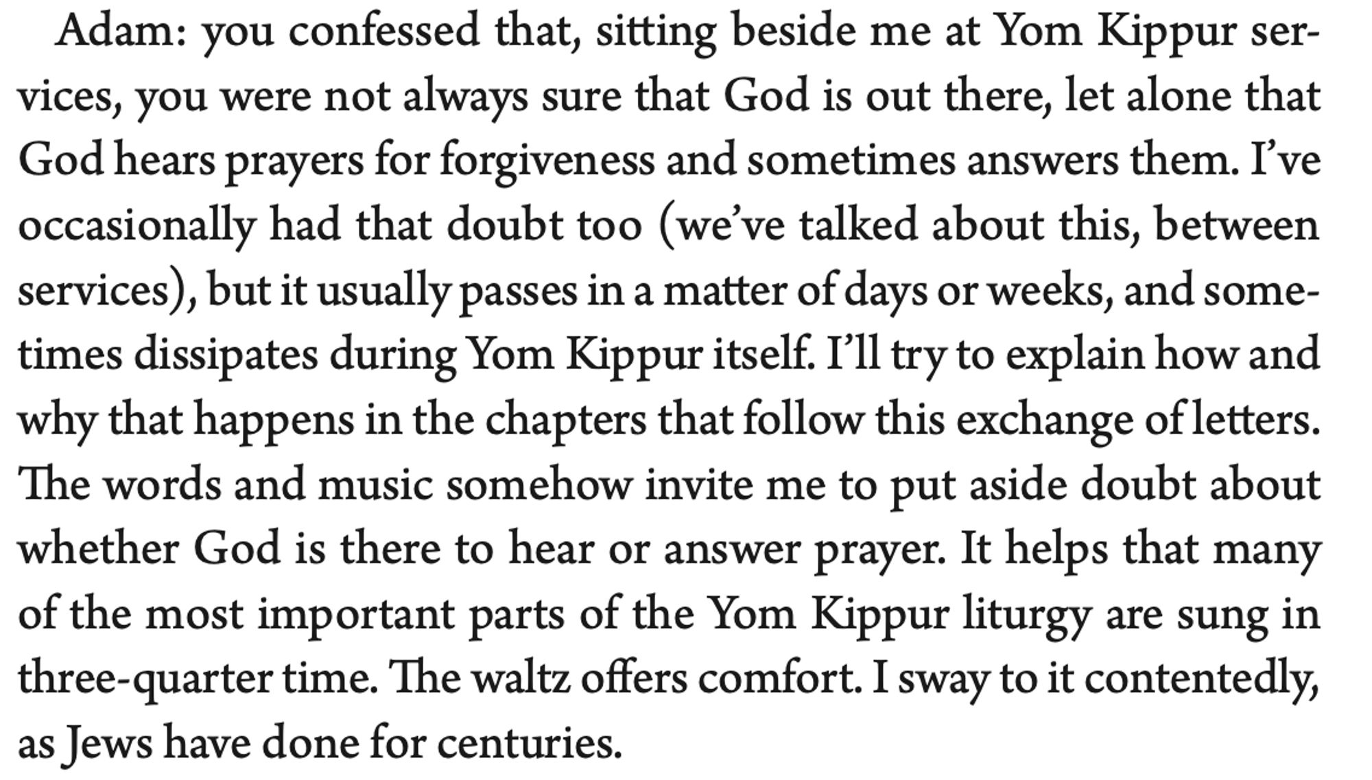 Adam: you confessed that, sitting beside me at Yom Kippur ser- vices, you were not always sure that God is out there, let alone that God hears prayers for forgiveness and sometimes answers them. I’ve occasionally had that doubt too (we’ve talked about this, between services), but it usually passes in a matter of days or weeks, and some- times dissipates during Yom Kippur itself. I’ll try to explain how and why that happens in the chapters that follow this exchange of letters. The words and music somehow invite me to put aside doubt about whether God is there to hear or answer prayer. It helps that many of the most important parts of the Yom Kippur liturgy are sung in three-quarter time. The waltz offers comfort. I sway to it contentedly, as Jews have done for centuries.