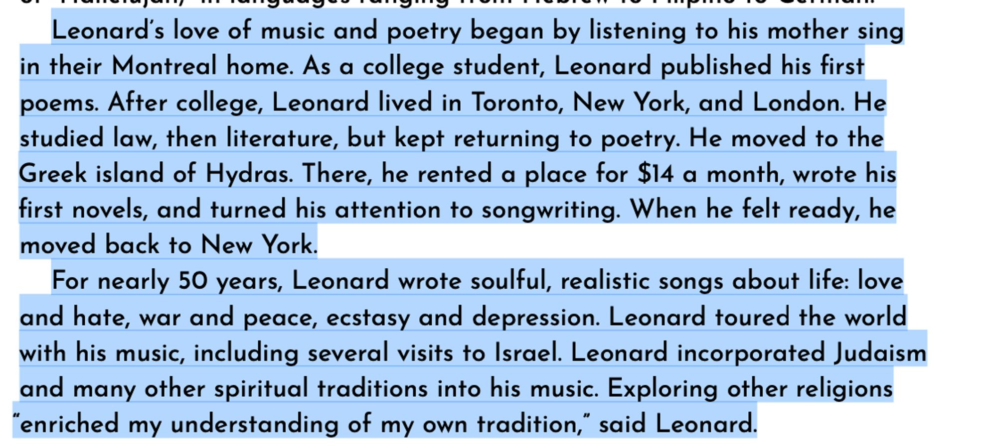 Leonard’s love of music and poetry began by listening to his mother sing in their Montreal home. As a college student, Leonard published his first poems. After college, Leonard lived in Toronto, New York, and London. He studied law, then literature, but kept returning to poetry. He moved to the Greek island of Hydras. There, he rented a place for $14 a month, wrote his first novels, and turned his attention to songwriting. When he felt ready, he moved back to New York.
For nearly 50 years, Leonard wrote soulful, realistic songs about life: love and hate, war and peace, ecstasy and depression. Leonard toured the world with his music, including several visits to Israel. Leonard incorporated Judaism and many other spiritual traditions into his music. Exploring other religions
“enriched my understanding of my own tradition,” said Leonard.