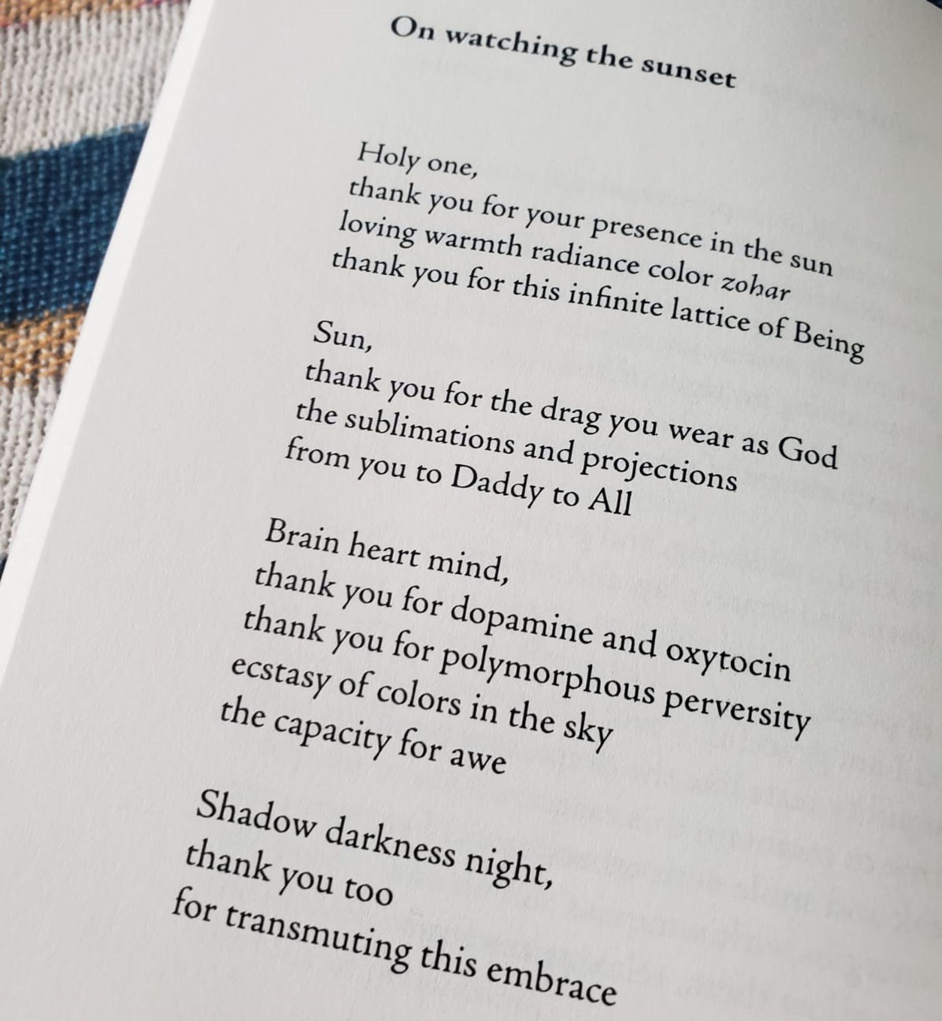On watching the sunset

Holy one,
thank you for your presence in the sun
loving warmth radiance color zohar
thank you for this infinite lattice of Being
Sun,
thank you for the drag you wear as God
the sublimations and projections
from you to Daddy to All
Brain heart mind,
thank you for dopamine and oxytocin
thank you for polymorphous perversity
ecstasy of colors in the sky
the capacity for awe
Shadow darkness night,
thank you too
for transmuting this embrace