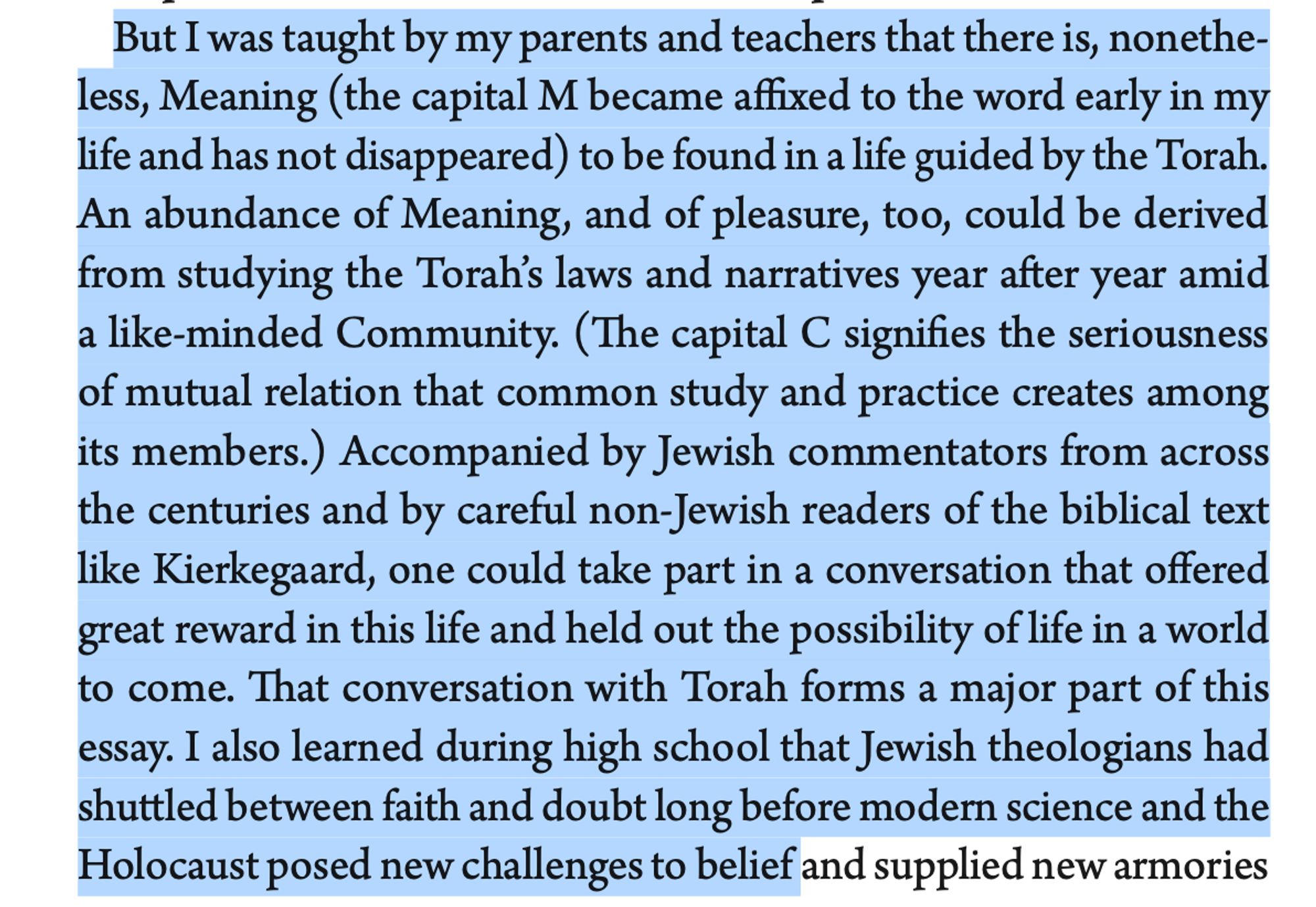 But I was taught by my parents and teachers that there is, nonethe- less, Meaning (the capital M became affixed to the word early in my life and has not disappeared) to be found in a life guided by the Torah. An abundance of Meaning, and of pleasure, too, could be derived from studying the Torah’s laws and narratives year after year amid a like-minded Community. (The capital C signifies the seriousness of mutual relation that common study and practice creates among its members.) Accompanied by Jewish commentators from across the centuries and by careful non-Jewish readers of the biblical text like Kierkegaard, one could take part in a conversation that offered great reward in this life and held out the possibility of life in a world to come. That conversation with Torah forms a major part of this essay. I also learned during high school that Jewish theologians had shuttled between faith and doubt long before modern science and the Holocaust posed new challenges to belief 