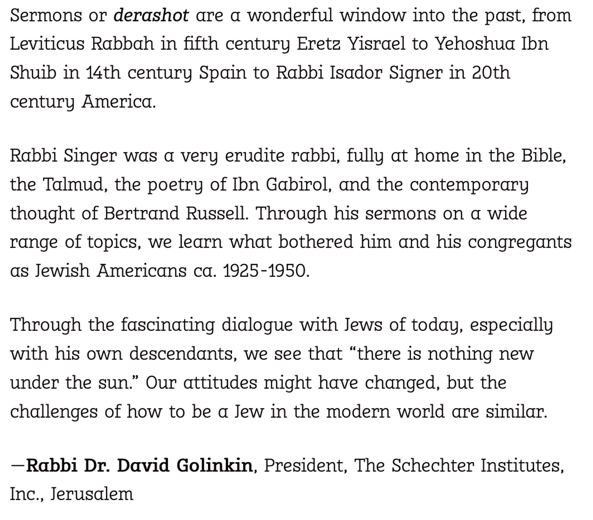 Sermons or derashot are a wonderful window into the past, from Leviticus Rabbah in fifth century Eretz Yisrael to Yehoshua Ibn Shuib in 14th century Spain to Rabbi Isador Signer in 20th century America.

Rabbi Singer was a very erudite rabbi, fully at home in the Bible, the Talmud, the poetry of Ibn Gabirol, and the contemporary thought of Bertrand Russell. Through his sermons on a wide range of topics, we learn what bothered him and his congregants as Jewish Americans ca. 1925-1950.

Through the fascinating dialogue with Jews of today, especially with his own descendants, we see that “there is nothing new under the sun.” Our attitudes might have changed, but the challenges of how to be a Jew in the modern world are similar.

—Rabbi Dr. David Golinkin, President, The Schechter Institutes, Inc., Jerusalem