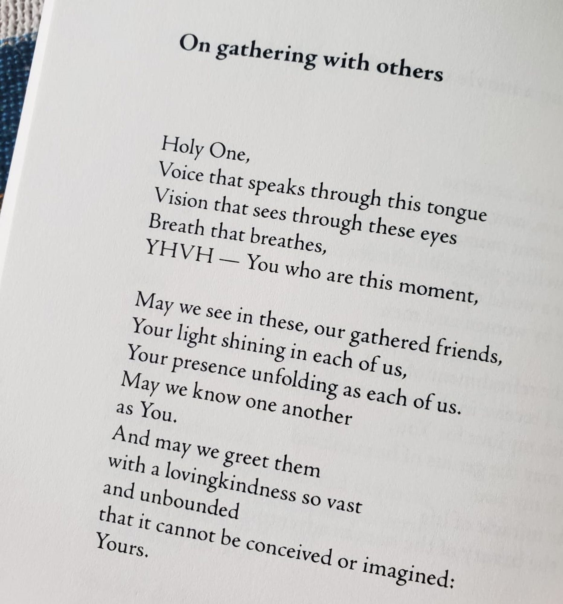 On gathering with others

Holy One,
Voice that speaks through this tongue
Vision that sees through these eyes
Breath that breathes,
YHVH — You who are this moment,
May we see in these, our gathered friends,
Your light shining in each of us,
Your presence unfolding as each of us.
May we know one another
as You.
And may we greet them
with a loving kindness so vast
and unbounded
that it cannot be conceived or imagined:
Yours.