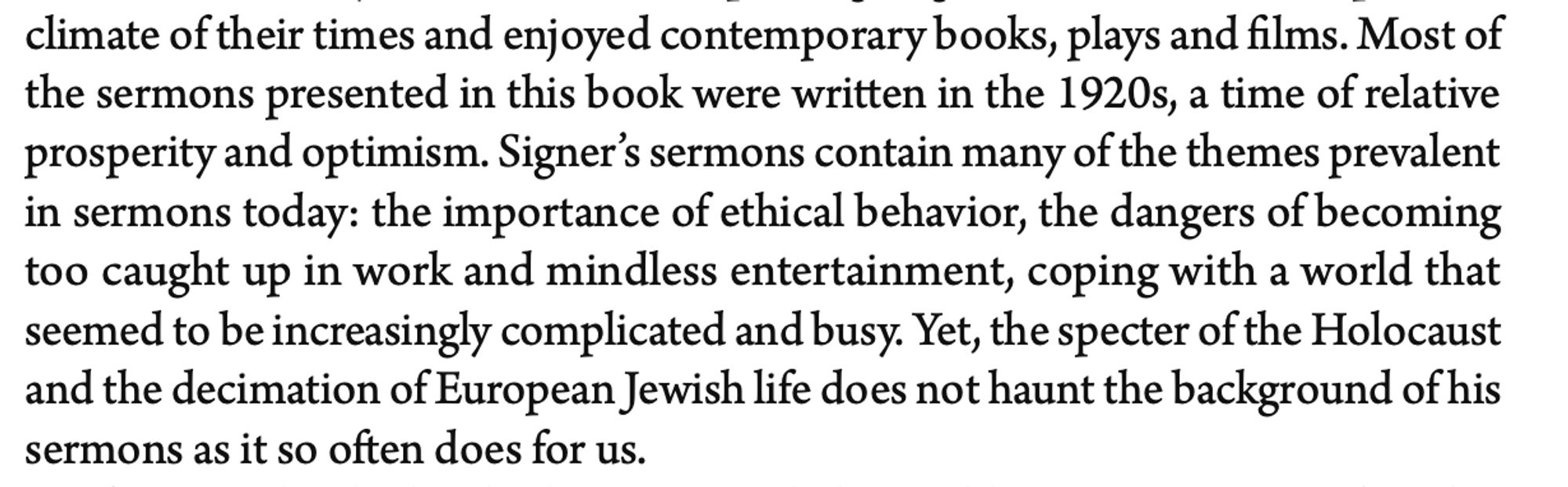 Most of the sermons presented in this book were written in the 1920s, a time of relative prosperity and optimism. Signer’s sermons contain many of the themes prevalent in sermons today: the importance of ethical behavior, the dangers of becoming too caught up in work and mindless entertainment, coping with a world that seemed to be increasingly complicated and busy. Yet, the specter of the Holocaust and the decimation of European Jewish life does not haunt the background of his sermons as it so often does for us.