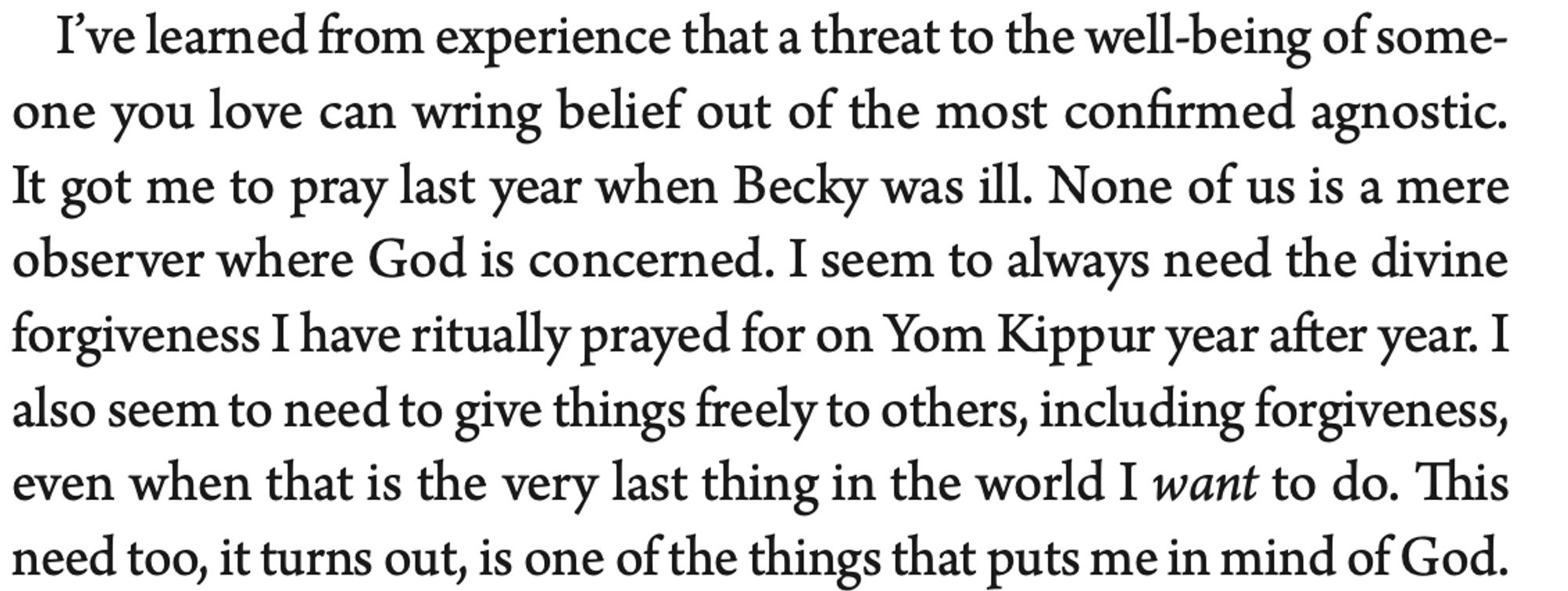 I’ve learned from experience that a threat to the well-being of some- one you love can wring belief out of the most confirmed agnostic. It got me to pray last year when Becky was ill. None of us is a mere observer where God is concerned. I seem to always need the divine forgiveness I have ritually prayed for on Yom Kippur year after year. I also seem to need to give things freely to others, including forgiveness, even when that is the very last thing in the world I want to do. This need too, it turns out, is one of the things that puts me in mind of God.