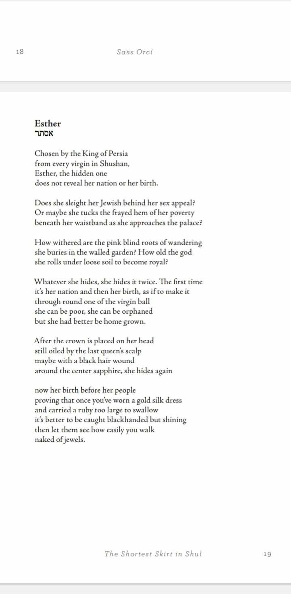 Esther
אסתר
Chosen by the King of Persia
from every virgin in Shushan,
Esther, the hidden one
does not reveal her nation or her birth.
Does she sleight her Jewish behind her sex appeal?
Or maybe she tucks the frayed hem of her poverty
beneath her waistband as she approaches the palace?
How withered are the pink blind roots of wandering
she buries in the walled garden? How old the god
she rolls under loose soil to become royal?
Whatever she hides, she hides it twice. The first time
it’s her nation and then her birth, as if to make it
through round one of the virgin ball
she can be poor, she can be orphaned
but she had better be home grown.
After the crown is placed on her head
still oiled by the last queen’s scalp
maybe with a black hair wound
around the center sapphire, she hides again
now her birth before her people
proving that once you’ve worn a gold silk dress
and carried a ruby too large to swallow
it’s better to be caught blackhanded but shining
then let them see how easily you w