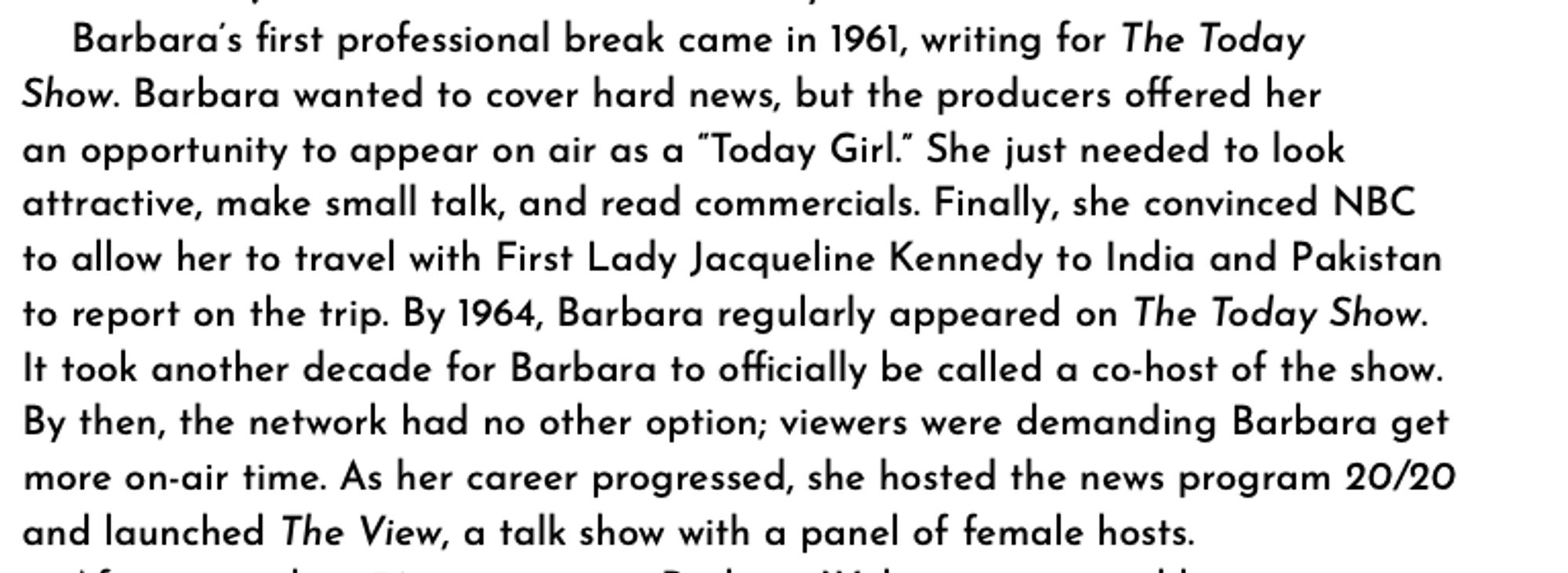 Barbara’s first professional break came in 1961, writing for The Today
Show. Barbara wanted to cover hard news, but the producers offered her
an opportunity to appear on air as a “Today Girl.” She just needed to look attractive, make small talk, and read commercials. Finally, she convinced NBC to allow her to travel with First Lady Jacqueline Kennedy to India and Pakistan to report on the trip. By 1964, Barbara regularly appeared on The Today Show. It took another decade for Barbara to officially be called a co-host of the show. By then, the network had no other option; viewers were demanding Barbara get more on-air time. As her career progressed, she hosted the news program 20/20 and launched The View, a talk show with a panel of female hosts.