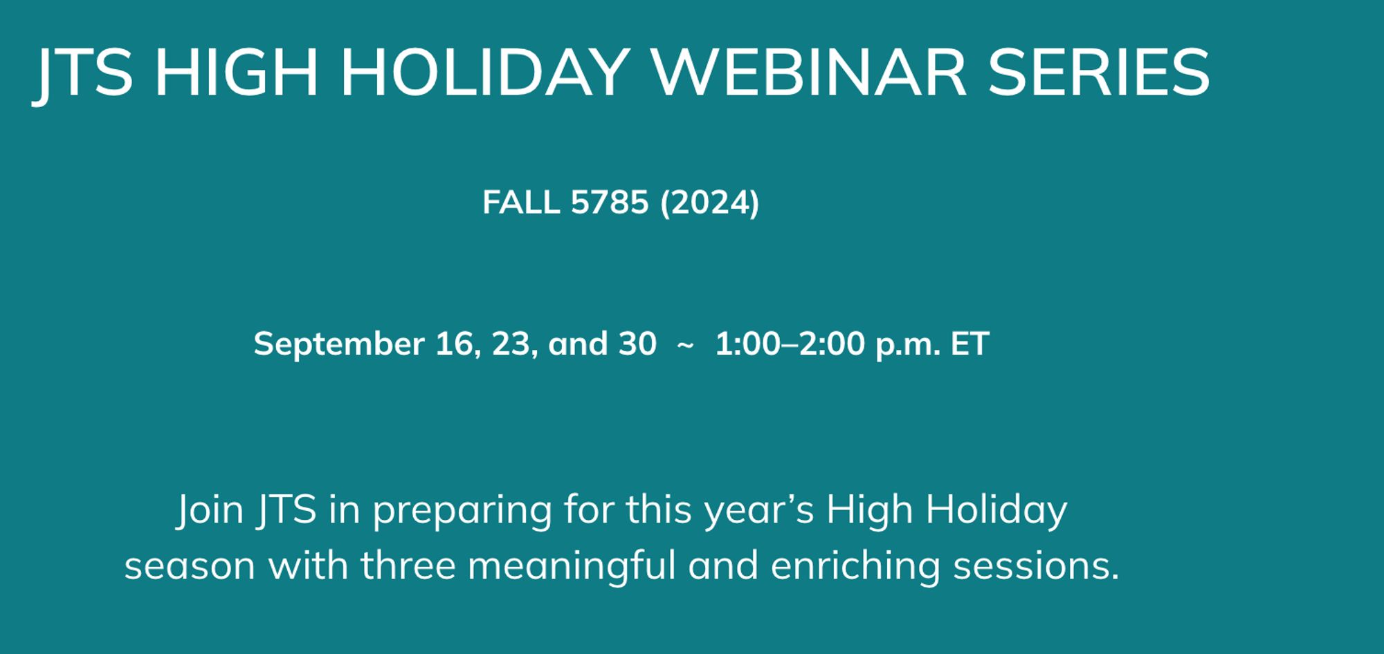 JTS HIGH HOLIDAY WEBINAR SERIES


FALL 5785 (2024)


September 16, 23, and 30  ~  1:00–2:00 p.m. ET


Join JTS in preparing for this year’s High Holiday
season with three meaningful and enriching sessions.