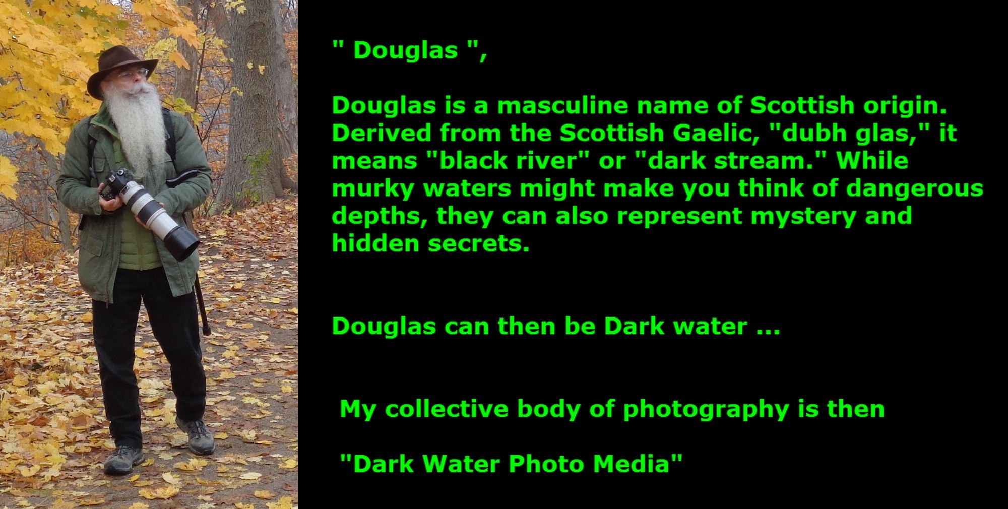 " Douglas ",

            Douglas is a masculine name of Scottish origin.
            Derived from the Scottish Gaelic, "dubh glas," it 
            means "black river" or "dark stream." While 
            murky waters might make you think of dangerous
            depths, they can also represent mystery and
            hidden secrets.
            
            
            Douglas can then be Dark water ... 


             My collective body of photography is then 

             "Dark Water Photo Media"