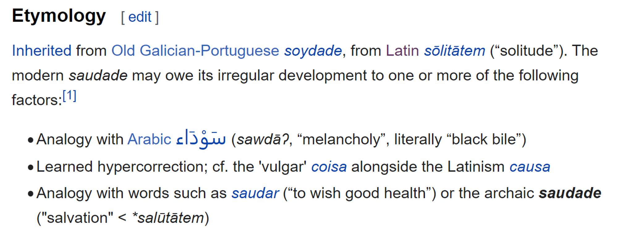 Text from the Wiktionary entry on the Portuguese word "saudade". The text says: "Etymology: Inherited from Old Galician-Portuguese soydade, from Latin sōlitātem, meaning “solitude”. The modern saudade may owe its irregular development to one or more of the following factors:

Analogy with Arabic سَوْدَاء (sawdāʔ, “melancholy”, literally “black bile”);
learned hypercorrection; cf. the 'vulgar' coisa alongside the Latinism causa; analogy with words such as saudar (“to wish good health”) or the archaic saudade ("salvation" < *salūtātem)""