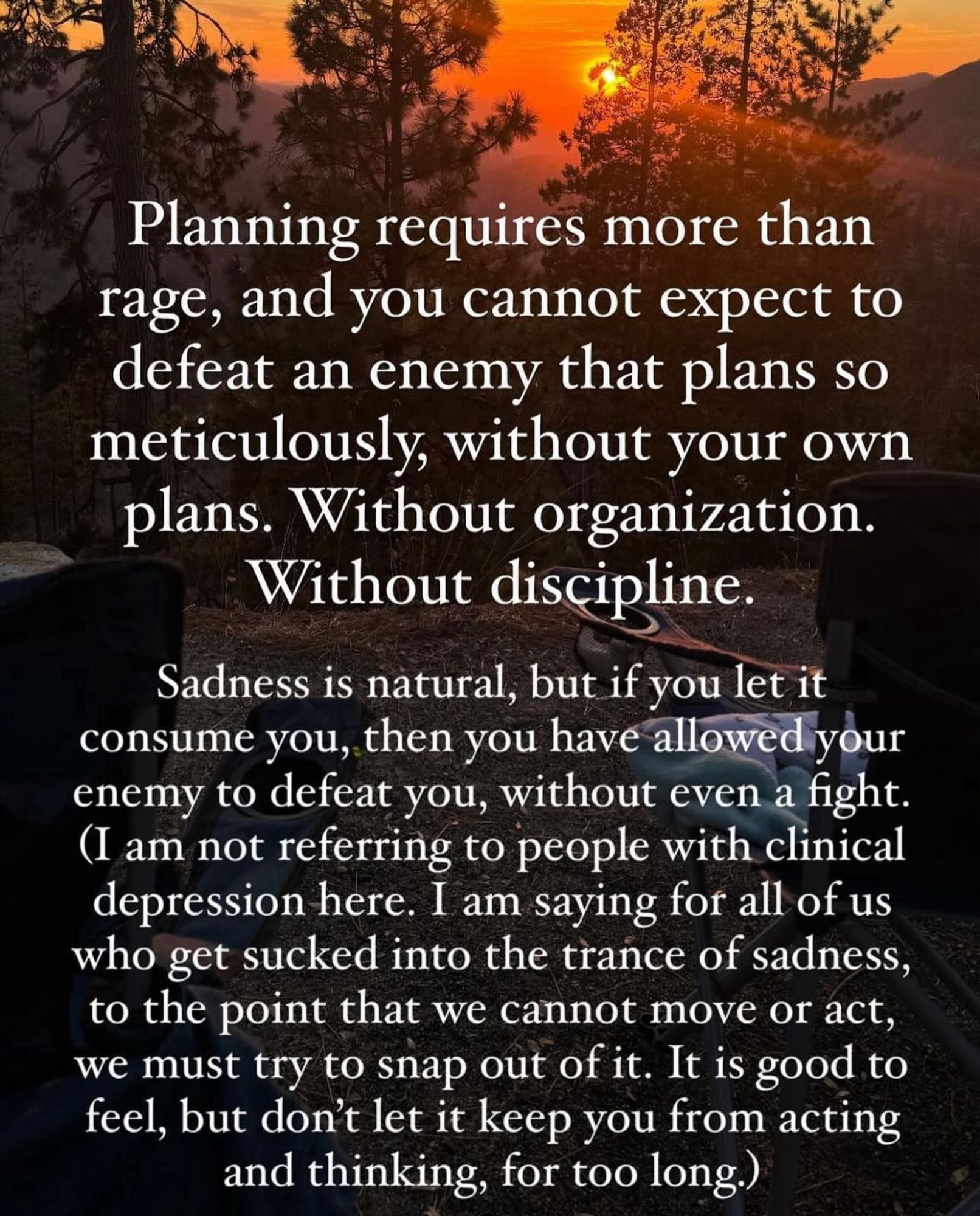 black and orange sunset shot. text reads:

“Planning requires more than rage, and you cannot expect to defeat an enemy that plans so meticulously, without your own plans. Without organization.
Without discipline.
Sadness is natural, but if you let it consume you, then you have allowed your enemy to defeat you, without even a fight.
(I am not referring to people with clinical depression here. I am saying for all of us who get sucked into the trance of sadness, to the point that we cannot move or act, we must try to snap out of it. It is good to feel, but don't let it keep you from acting and thinking, for too long.)”