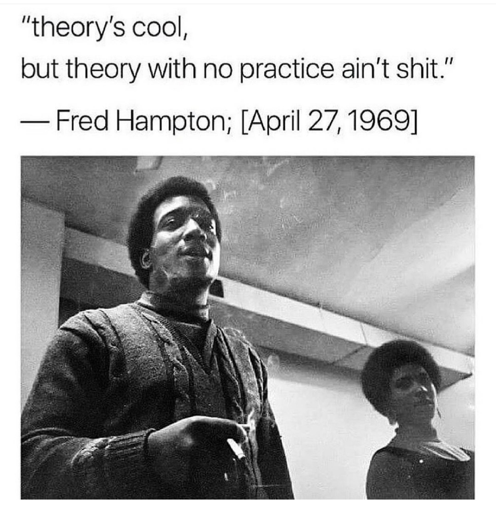 "theory's cool,
but theory with no practice ain't shit."
— Fred Hampton; [April 27, 1969]

b&w photo of Hampton smoking and looking cool af standing next to a young woman who also looks cool af