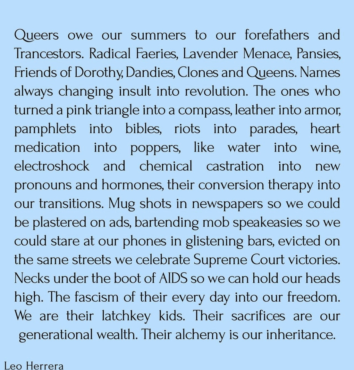 “Queers owe our summers to our forefathers and Trancestors. Radical Faeries, Lavender Menace, Pansies, Friends of Dorothy, Dandies, Clones and Queens. Names always changing insult into revolution. The ones who turned a pink triangle into a compass, leather into armor, pamphlets into bibles, riots into parades, heart medication into poppers, like water into wine, electroshock and chemical castration into
new
pronouns and hormones, their conversion therapy into our transitions. Mug shots in newspapers so we could be plastered on ads, bartending mob speakeasies so we could stare at our phones in glistening bars, evicted on the same streets we celebrate Supreme Court victories.
Necks under the boot of AIDS so we can hold our heads high. The fascism of their every day into our freedom.
We are their latchkey kids. Their sacrifices are our generational wealth. Their alchemy is our inheritance.”
Leo Herrera