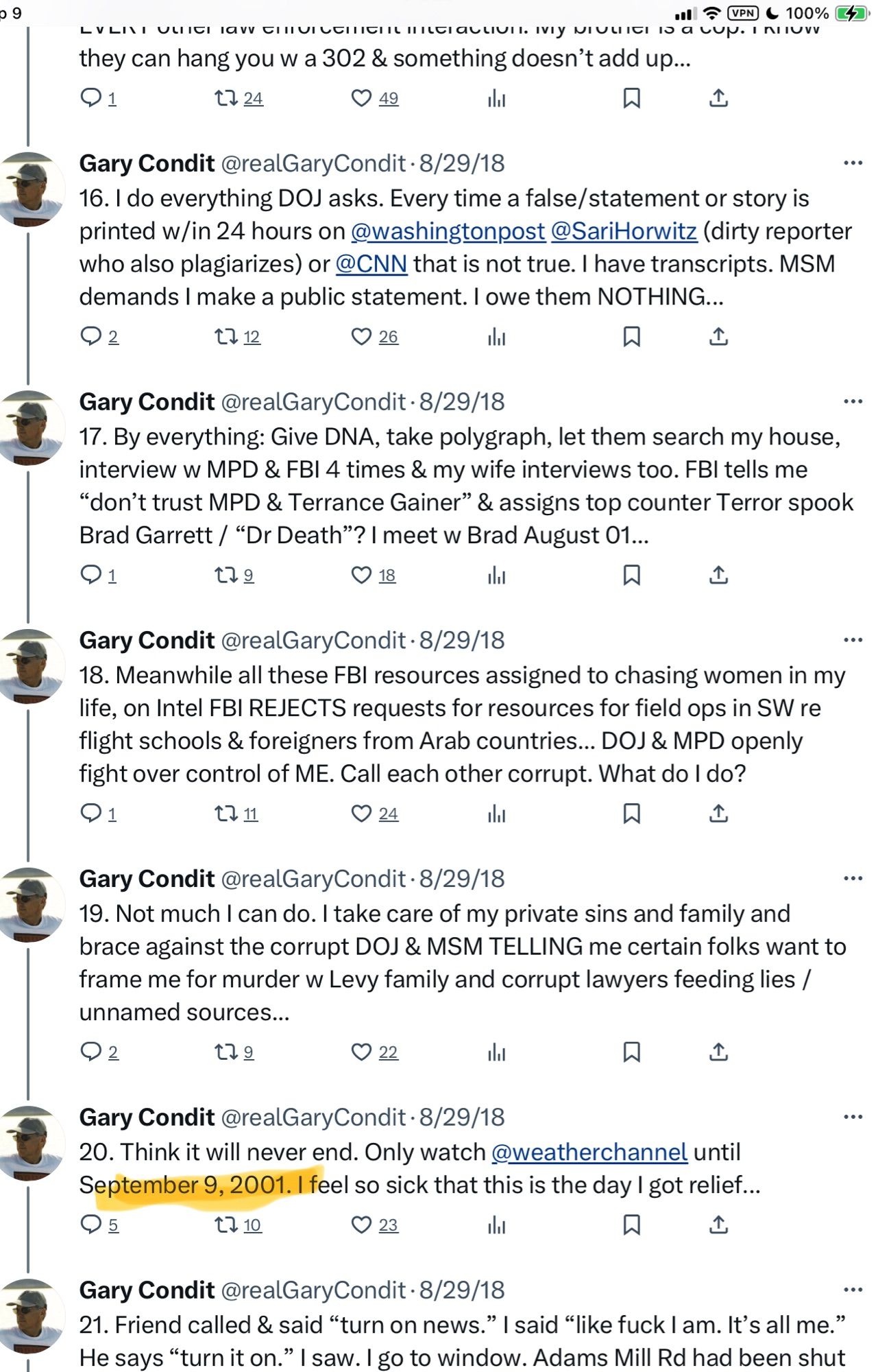 • 9
 they can hang you w a 302 & something doesn't add up...
 17 24
 • 49
 Gary Condit @realGaryCondit •8/29/18
 16. I do everything DOJ asks. Every time a false/statement or story is
 printed w/in 24 hours on @washingtonpost @SariHorwitz (dirty reporter
 who also plagiarizes) or @CNN that is not true. I have transcripts. MSM
 demands I make a public statement. I owe them NOTHING...
 1, 12
 О 26
 Gary Condit @realGaryCondit • 8/29/18
 17. By everything: Give DNA, take polygraph, let them search my house,
 interview w MPD & FBI 4 times & my wife interviews too. FBI tells me
 "don't trust MPD & Terrance Gainer" & assigns top counter Terror spook
 Brad Garrett / "Dr Death"? | meet w Brad August 01...
 179
 О 18
 Gary Condit @realGaryCondit • 8/29/18
 18. Meanwhile all these FBI resources assigned to chasing women in my
 life, on Intel FBI REJECTS requests for resources for field ops in SW re
 flight schools & foreigners from Arab countries... DOJ & MPD openly
 fight over control of ME. Call each other corrupt. What do I do?
 1. 11
 О 24
 Gary Condit @realGaryCondit •8/29/18
 19. Not much I can do. I take care of my private sins and family and
 brace against the corrupt DOJ & MSM TELLING me certain folks want to
 frame me for murder w Levy family and corrupt lawyers feeding lies /
 unnamed sources...
 179
 22
 Gary Condit @realGaryCondit • 8/29/18
 20. Think it will never end. Only watch @weatherchannel until
 September 9, 2001. I feel so sick that this is the day I got relief...
 17 10
 23
 Gary Condit @realGaryCondit •8/29/18
 21. Friend called & said "turn on news." I said "like fuck I am. It's all me."
 He says "turn it on." I saw. I go to window. Adams Mill Rd had been shut
 ...
 ..•
 ..
 •••