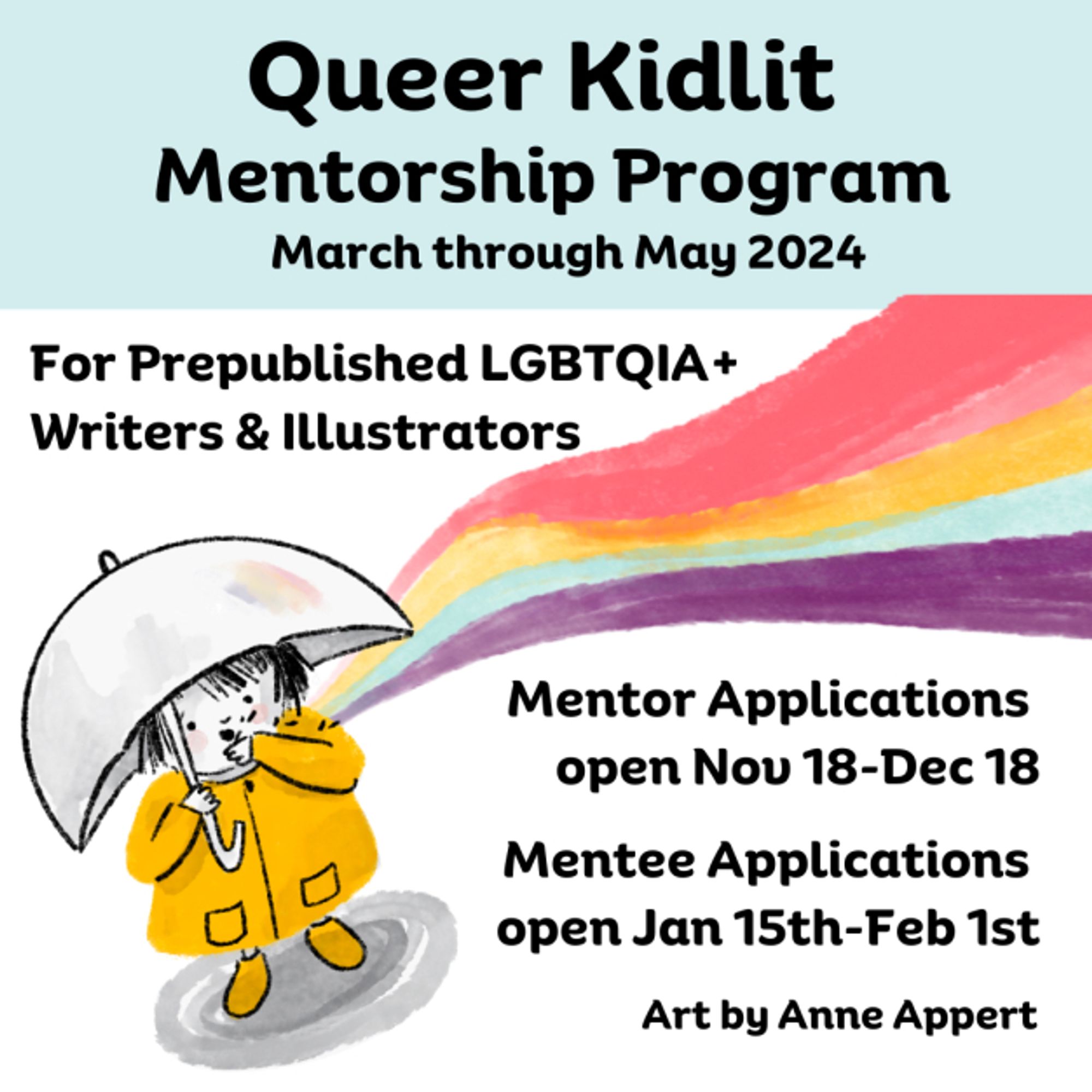 Queer Kidlit Mentorship Program March-May 2024 For Prepublished LGBTQIA+ Writers and Illustrators Mentor Applications open 11/18-12/18 Mentee application open 1/15-2/1 Logo is a child in yellow rain jacket with an umbrella and a rainbow. Art by Anne Appert