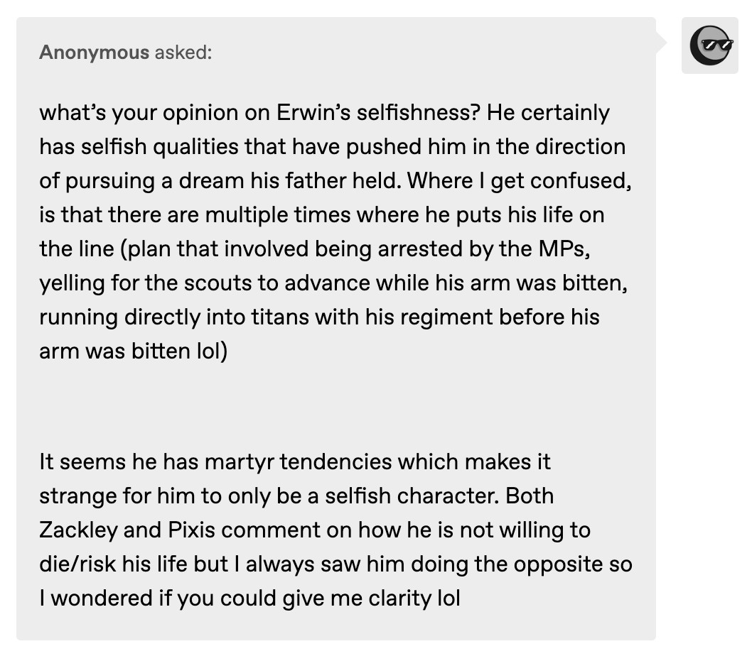 what’s your opinion on Erwin’s selfishness? He certainly has selfish qualities that have pushed him in the direction of pursuing a dream his father held. Where I get confused, is that there are multiple times where he puts his life on the line (plan that involved being arrested by the MPs, yelling for the scouts to advance while his arm was bitten, running directly into titans with his regiment before his arm was bitten lol) 

It seems he has martyr tendencies which makes it strange for him to only be a selfish character. Both Zackley and Pixis comment on how he is not willing to die/risk his life but I always saw him doing the opposite so I wondered if you could give me clarity lol