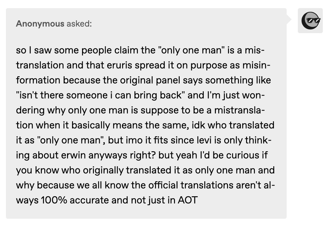 so I saw some people claim the "only one man" is a mistranslation and that eruris spread it on purpose as misinformation because the original panel says something like "isn't there someone i can bring back" and I'm just wondering why only one man is suppose to be a mistranslation when it basically means the same, idk who translated it as "only one man", but imo it fits since levi is only thinking about erwin anyways right? but yeah I'd be curious if you know who originally translated it as only one man and why because we all know the official translations aren't always 100% accurate and not just in AOT