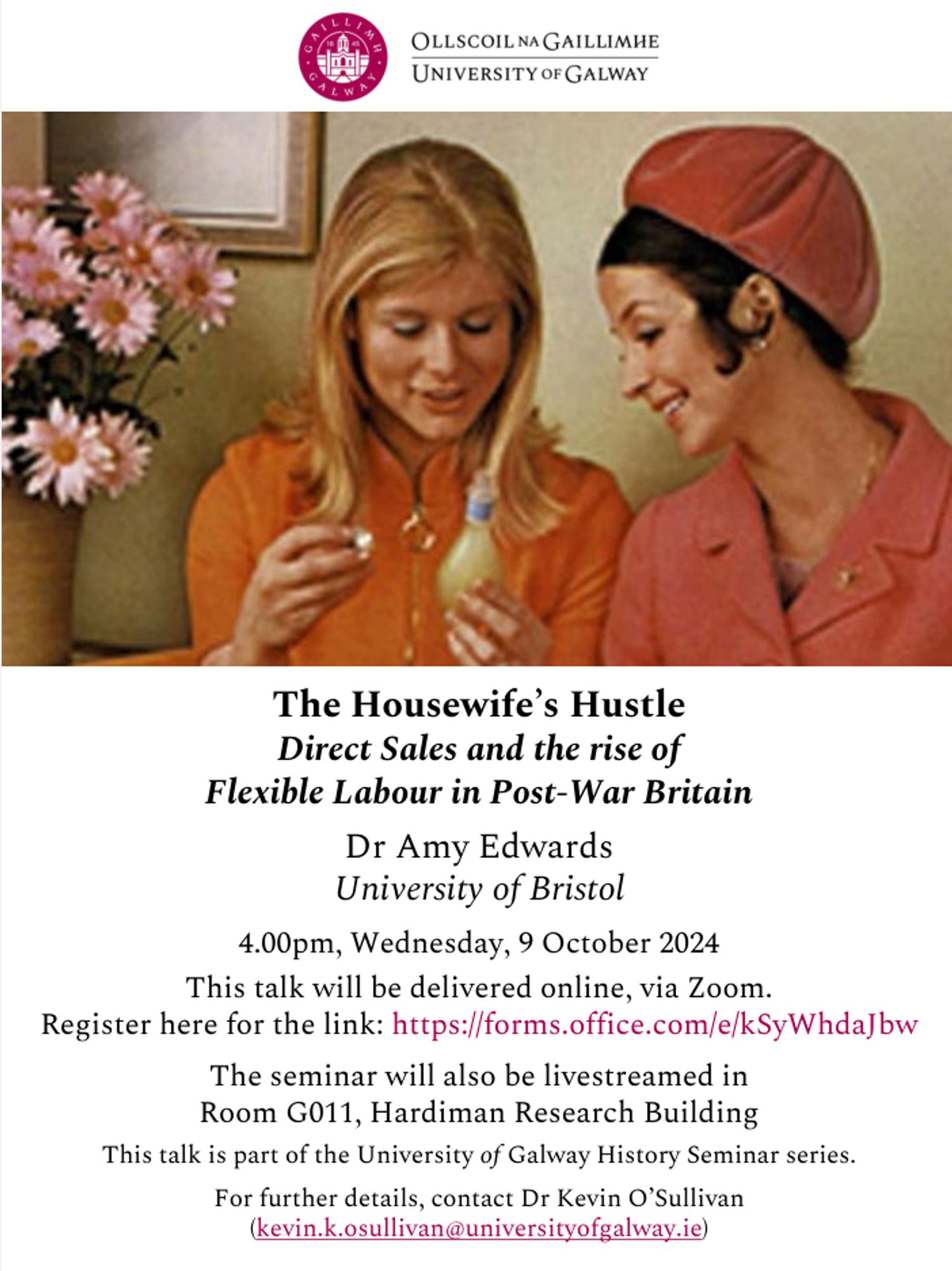 The Housewife’s Hustle: Direct Sales and the rise of Flexible Labour in Post-War Britain
Dr Amy Edwards (University of Bristol)
4.00pm, Wednesday, 9 October 2024
This talk will be delivered online, via Zoom.
Register here for the link: https://forms.office.com/e/kSyWhdaJbw
The seminar will also be livestreamed in Room G011, Hardiman Research Building.
This talk is part of the University of Galway History Seminar series.
For further details, contact Dr Kevin O’Sullivan (kevin.k.osullivan@universityofgalway.ie)