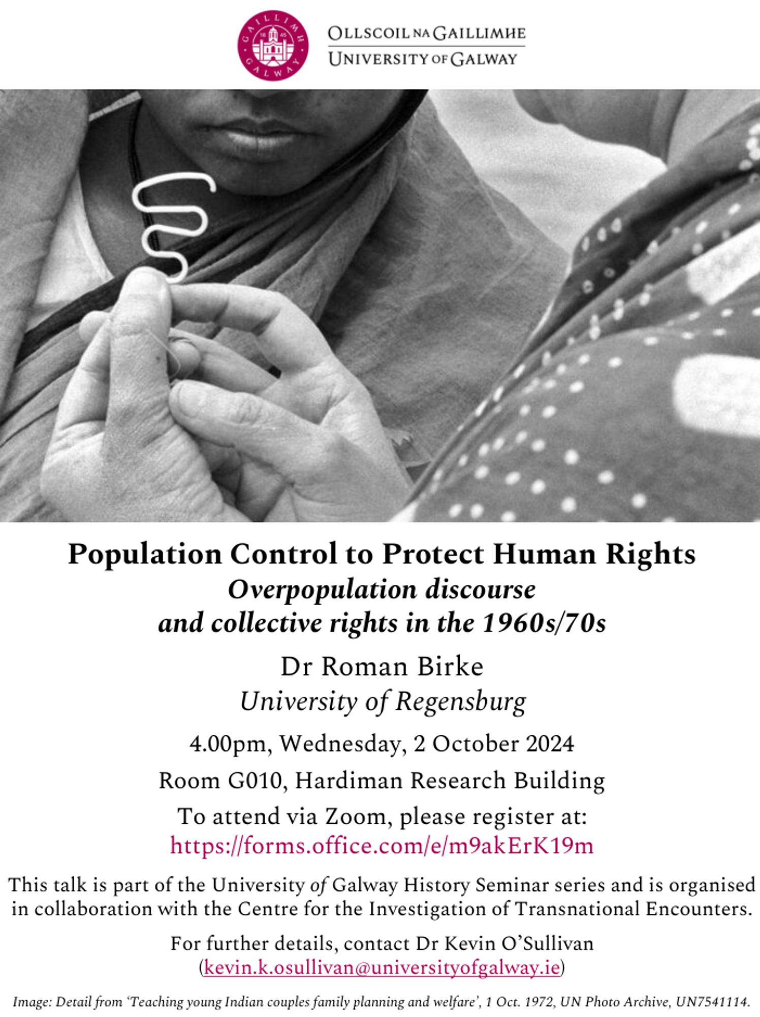 Population Control to Protect Human Rights:
Overpopulation discourse and collective rights in the 1960s/70s

Dr Roman Birke
University of Regensburg

4.00pm, Wednesday, 2 October 2024
Room G010, Hardiman Research Building

To attend via Zoom, please register at:
https://forms.office.com/e/m9akErK19m

This talk is part of the University of Galway History Seminar series and is organised in collaboration with the Centre for the Investigation of Transnational Encounters.

For further details, contact Dr Kevin O’Sullivan
(kevin.k.osullivan@universityofgalway.ie)