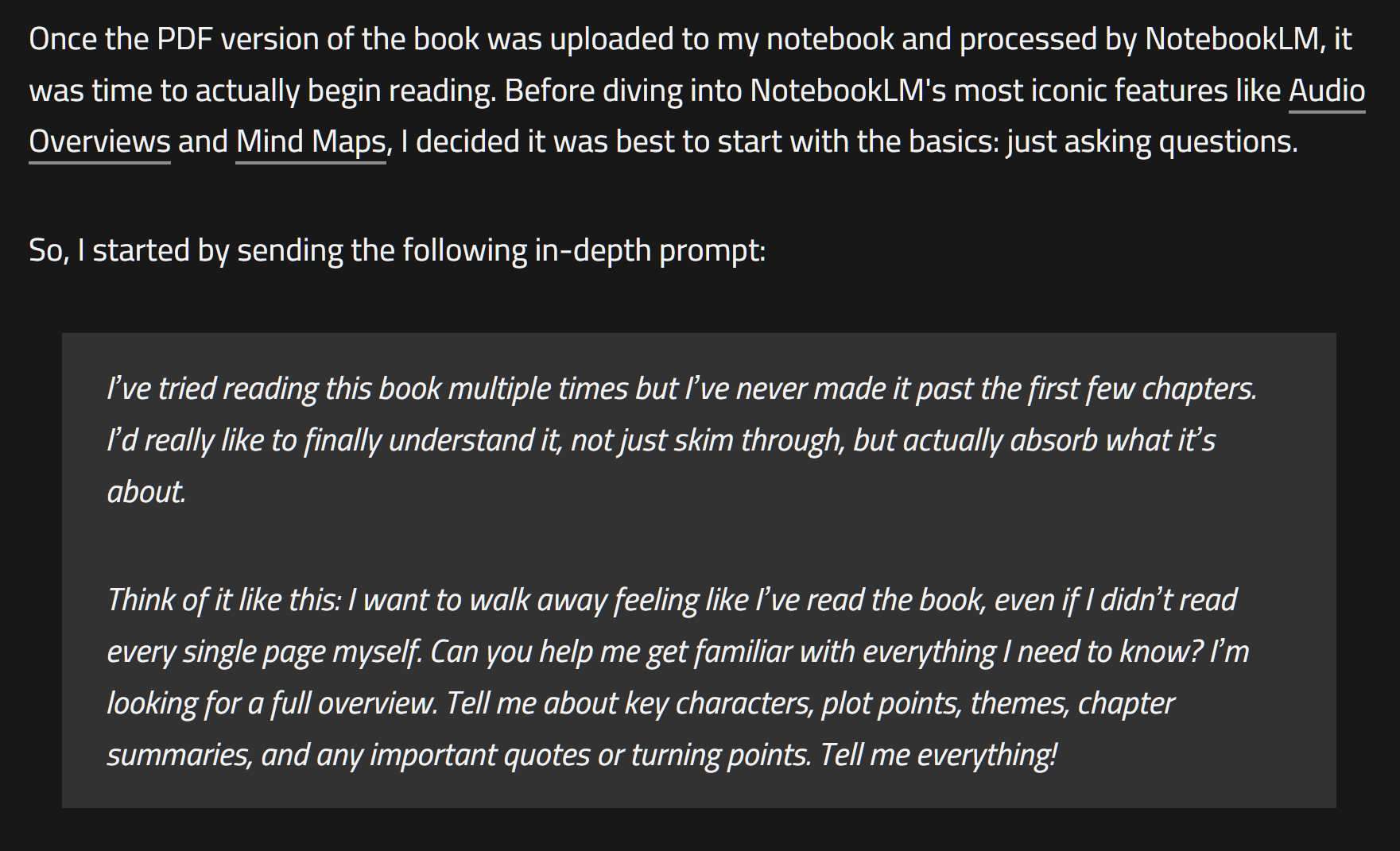 Once the PDF version of the book was uploaded to my notebook and processed by NotebookLM, it was time to actually begin reading. Before diving into NotebookLM's most iconic features like Audio Overviews and Mind Maps, I decided it was best to start with the basics: just asking questions.

So, I started by sending the following in-depth prompt:

I’ve tried reading this book multiple times but I’ve never made it past the first few chapters. I’d really like to finally understand it, not just skim through, but actually absorb what it’s about.

Think of it like this: I want to walk away feeling like I’ve read the book, even if I didn’t read every single page myself. Can you help me get familiar with everything I need to know? I’m looking for a full overview. Tell me about key characters, plot points, themes, chapter summaries, and any important quotes or turning points. Tell me everything!