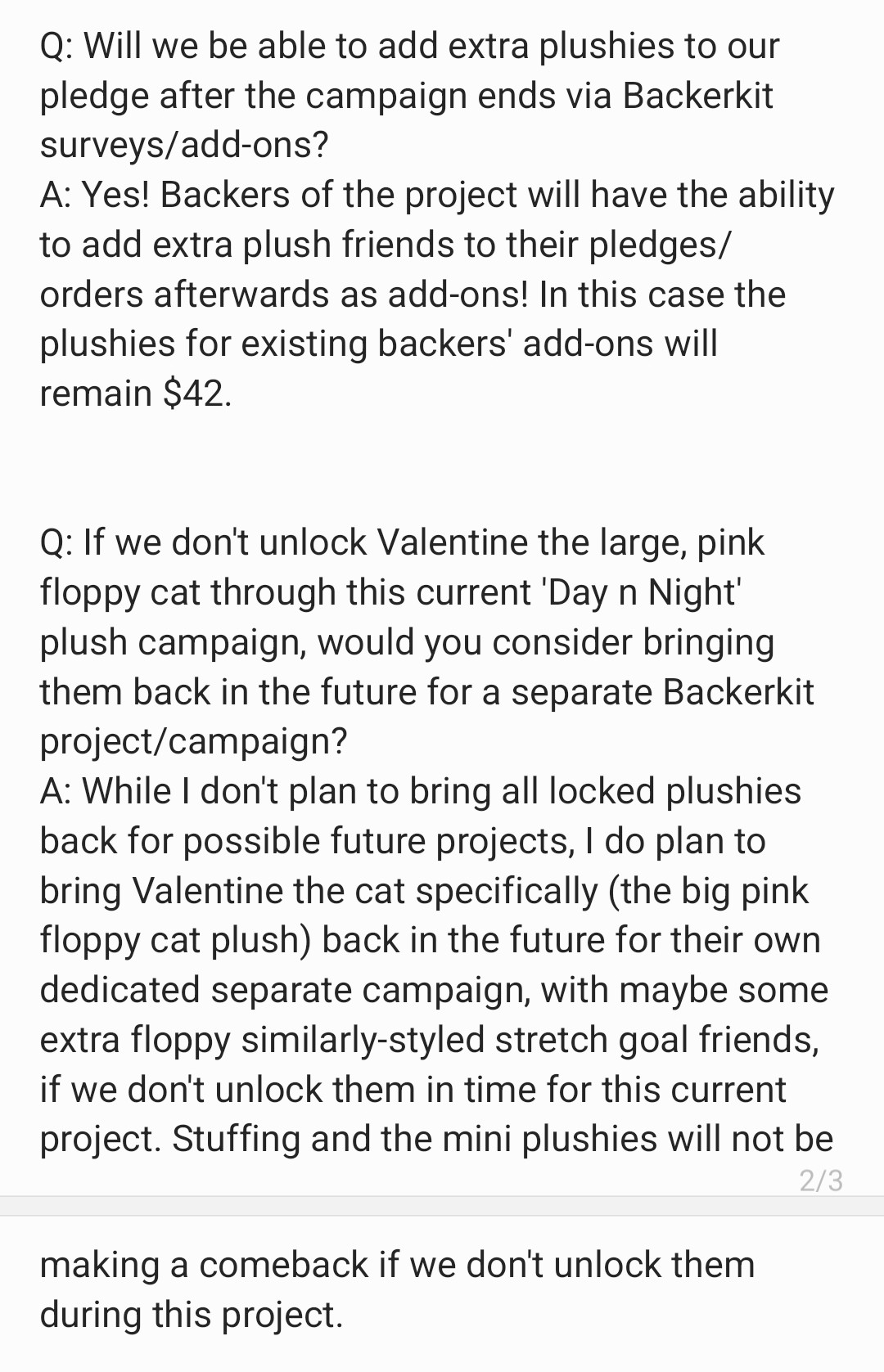 Q: Will we be able to add extra
plushies to our pledge after the
campaign ends via Backerkit surveys/
add-ons?
A: Yes! Backers of the project will have
the ability to add extra plush friends
to their pledges/orders afterwards as
add-ons! In this case the plushies for
existing backers' add-ons will remain
$42.

Q: If we don't unlock Valentine the
large, pink floppy cat through this
current 'Day n Night' plush campaign
would you consider bringing them
back in the future for a separate
Backerkit project/campaign?
A: While I don't plan to bring all locked
plushies back for possible future
projects, I do plan to bring Valentine
the cat specifically (the big pink floppy
cat plush) back in the future for their
own dedicated separate campaign
with maybe some extra floppy
similarly-styled stretch goal friends,
if we don't unlock them in time for
this current project. Stuffing and the
mini plushies will not be making a
comeback if we don't unlock them
during this project.