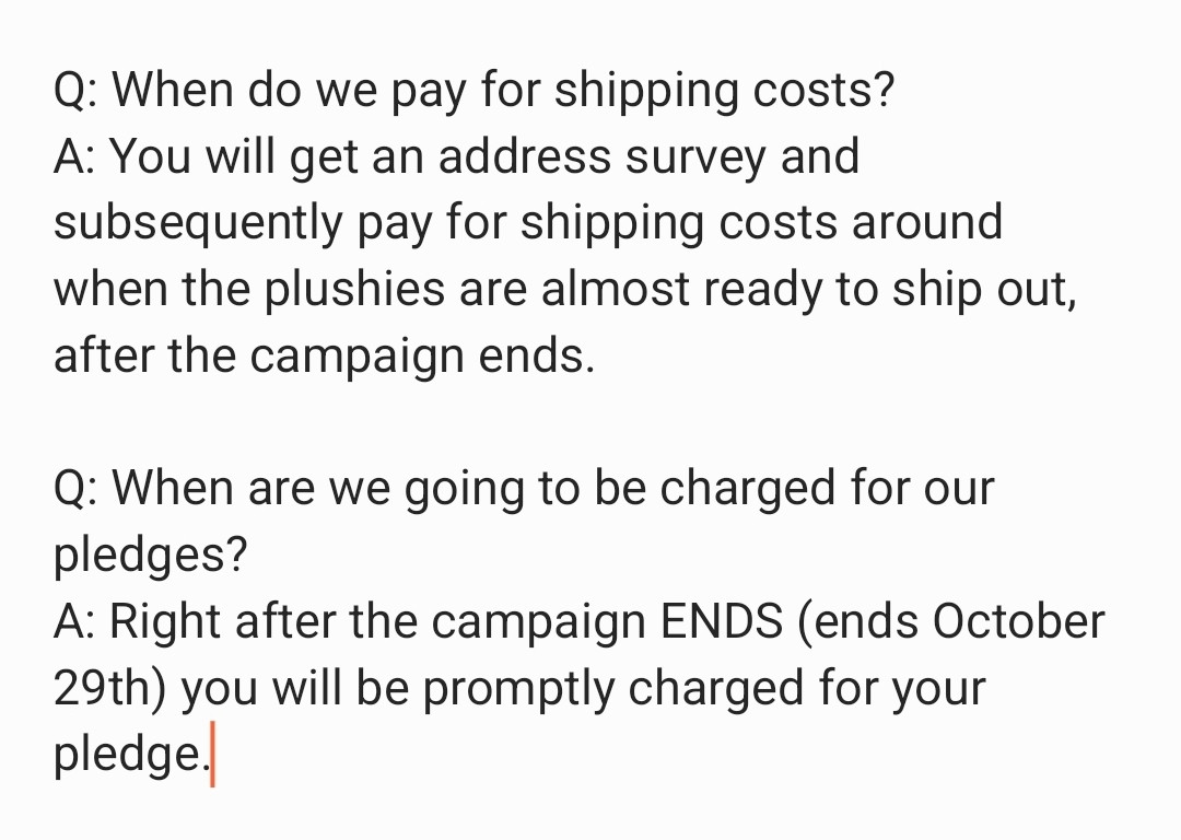 Q: When do we pay for shipping
costs?
A: You will get an address survey and
subsequently pay for shipping costs
around when the plushies are almost
ready to ship out, after the campaign
ends.

Q: When are we going to be charged
for our pledges?
A: Right after the campaign ENDS
(ends October 29th) you will be
promptly charged for your pledge.