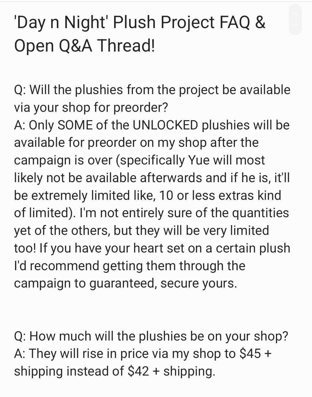 'Day n Night' Plush Project FAQ &
Open Q&A Thread!

Q: Will the plushies from the project
be available via your shop for
preorder?
A: Only SOME of the UNLOCKED
plushies will be available for preorder
on my shop after the campaign is
over (specifically Yue will most likely
not be available afterwards and if
he is, it`ll be extremely limited like,
10 or less extras kind of limited). l'm
not entirely sure of the quantities yet
of the others, but they will be very
limited too! If you have your heart
set on a certain plush I'd recommend
getting them through the campaign to
guaranteed, secure yours.


Q: How much will the plushies be on
your shop?
A: They will rise in price via my shop
to $45 + shipping instead of $42 +
shipping.