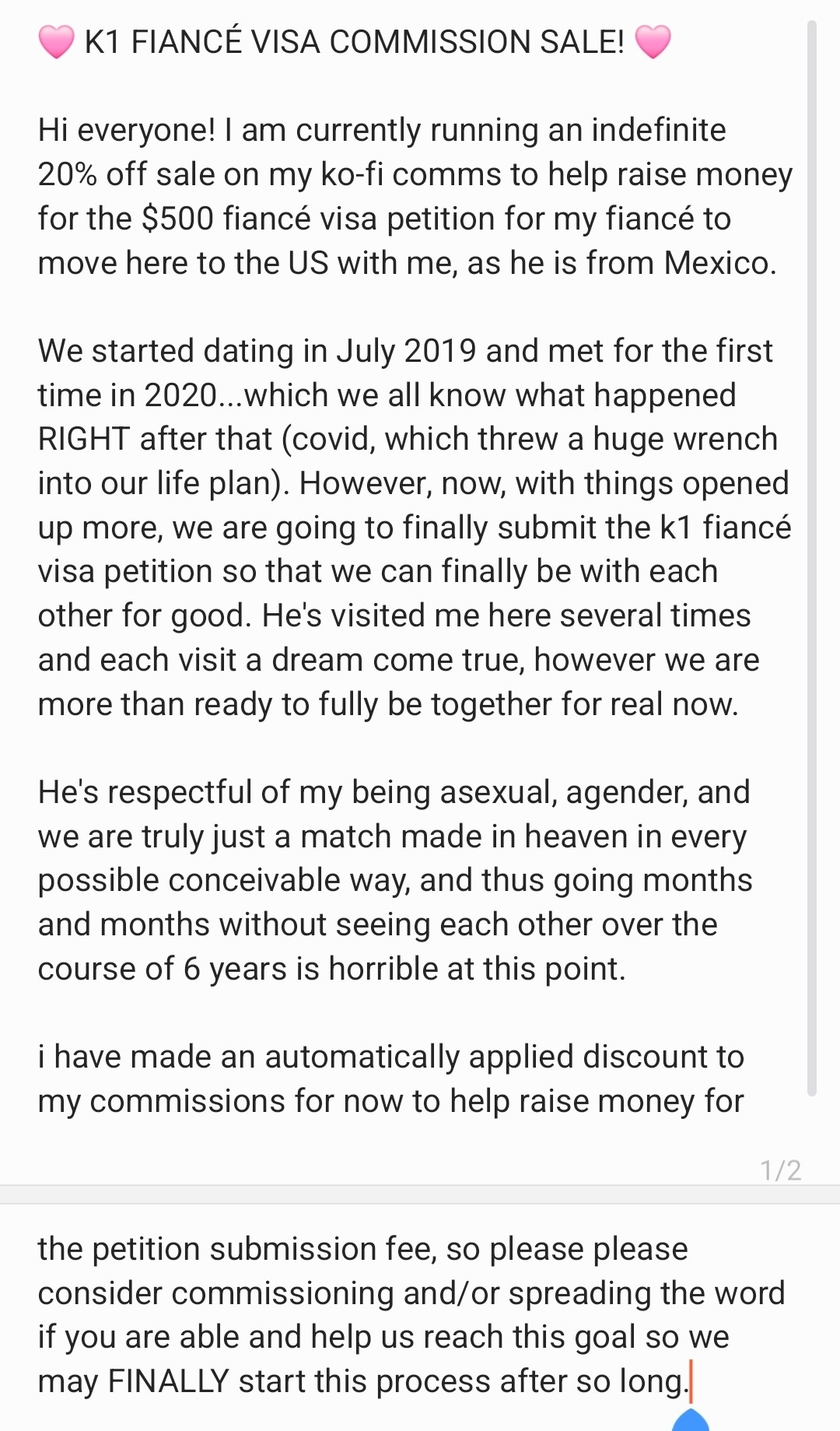 🩷 K1 FIANCÉ VISA COMMISSION SALE! 🩷

Hi everyone! I am currently running an indefinite 20% off sale on my ko-fi comms to help raise money for the $500 fiancé visa petition for my fiancé to move here to the US with me, as he is from Mexico.

We started dating in July 2019 and met for the first time in 2020...which we all know what happened RIGHT after that (covid, which threw a huge wrench into our life plan). However, now, with things opened up more, we are going to finally submit the k1 fiancé visa petition so that we can finally be with each other for good. He's visited me here several times and each visit a dream come true, however we are more than ready to fully be together for real now.

He's respectful of my being asexual, agender, and we are truly just a match made in heaven in every possible conceivable way, and thus going months and months without seeing each other over the course of 6 years is horrible at this point.

i have made an automatically applied discount to my commissions for now to help raise money for the petition submission fee, so please please consider commissioning and/or spreading the word if you are able and help us reach this goal so we may FINALLY start this process after so long.