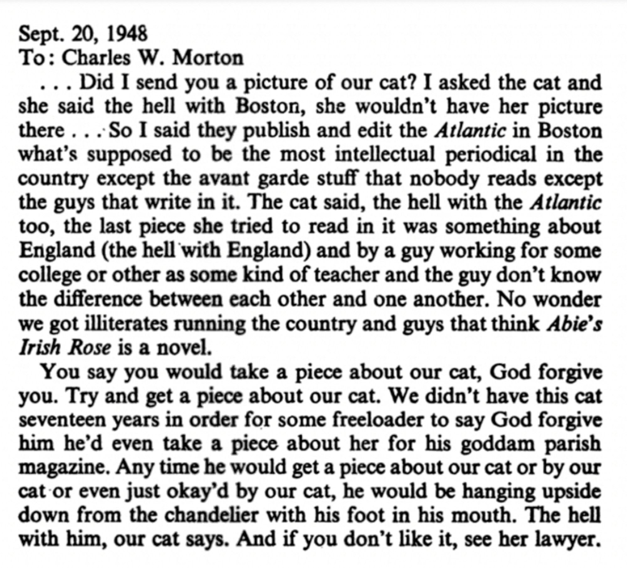 Sept. 20, 1948
To: Charles W. Morton
... Did I send you a picture of our cat? I asked the cat and she said the hell with Boston, she wouldn't have her picture there ...So I said they publish and edit the Atlantic in Boston what's supposed to be the most intellectual periodical in the country except the avant garde stufi that nobody reads except the guys that write in it. The cat said, the hell with the Atlantic too, the last piece she tried to read in it was something about England (the hell with England) and by a guy working for some college or other as some kind of teacher and the guy don't know the difference between each other and one another. No wonder we got illiterates running the country and guys that think Abie's Irish Rose is a novel.
You say you would take a piece about our cat, God forgive you. Try and get a piece about our cat. We didn't have this cat seventeen years in order for some freeloader to say God forgive him he'd even take a piece about her for his goddam parish