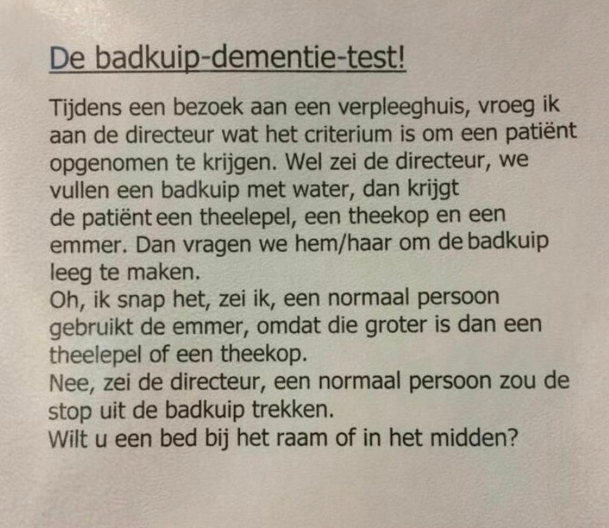 Directeur verpleeghuis legt uit hoe kun dementietest werkt. 
We vullen een badkuip en geven de patiënt een theelepel, een theekop en een emmer. We vragen hem de badkuip leeg te maken. 
Ik zei: een normaal persoon gebruikt de emmer!
Nee, zei de directeur. Een normaal persoon zou de stop uit de badkuip trekken. 
Wilt u een bed bij het raam of in het midden?