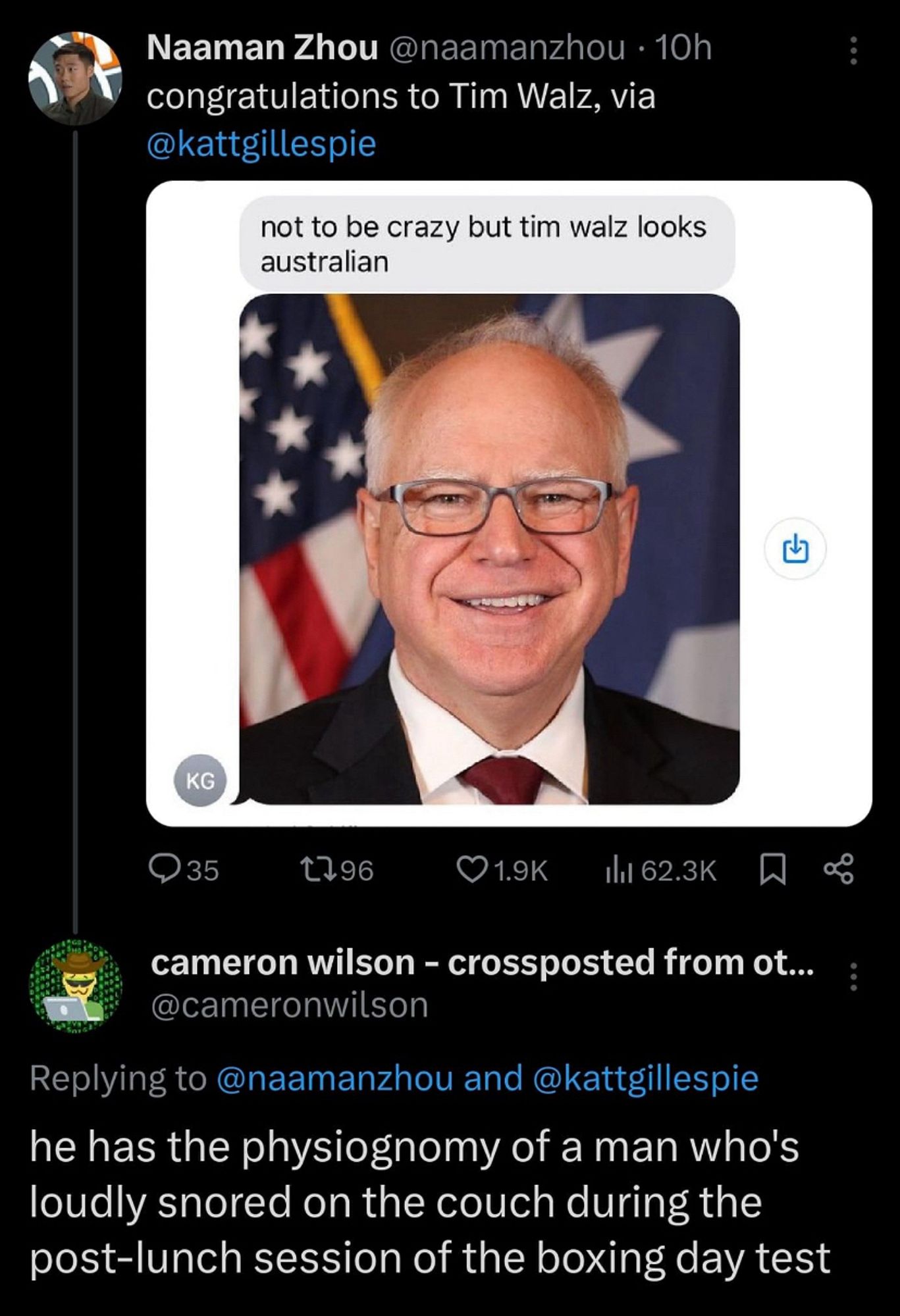 Photo of Tim Walz (older looking bald white guy with glasses) and a text message above that suggest he ‘looks Australian’

Tweeted by Naaman Zhou, congratulations to Tim Walz, via @kattgillespie

With the reply from Cam Wilson of ‘he has the physiognomy of a man who's loudly snored on the couch during the post-lunch session of the boxing day test’