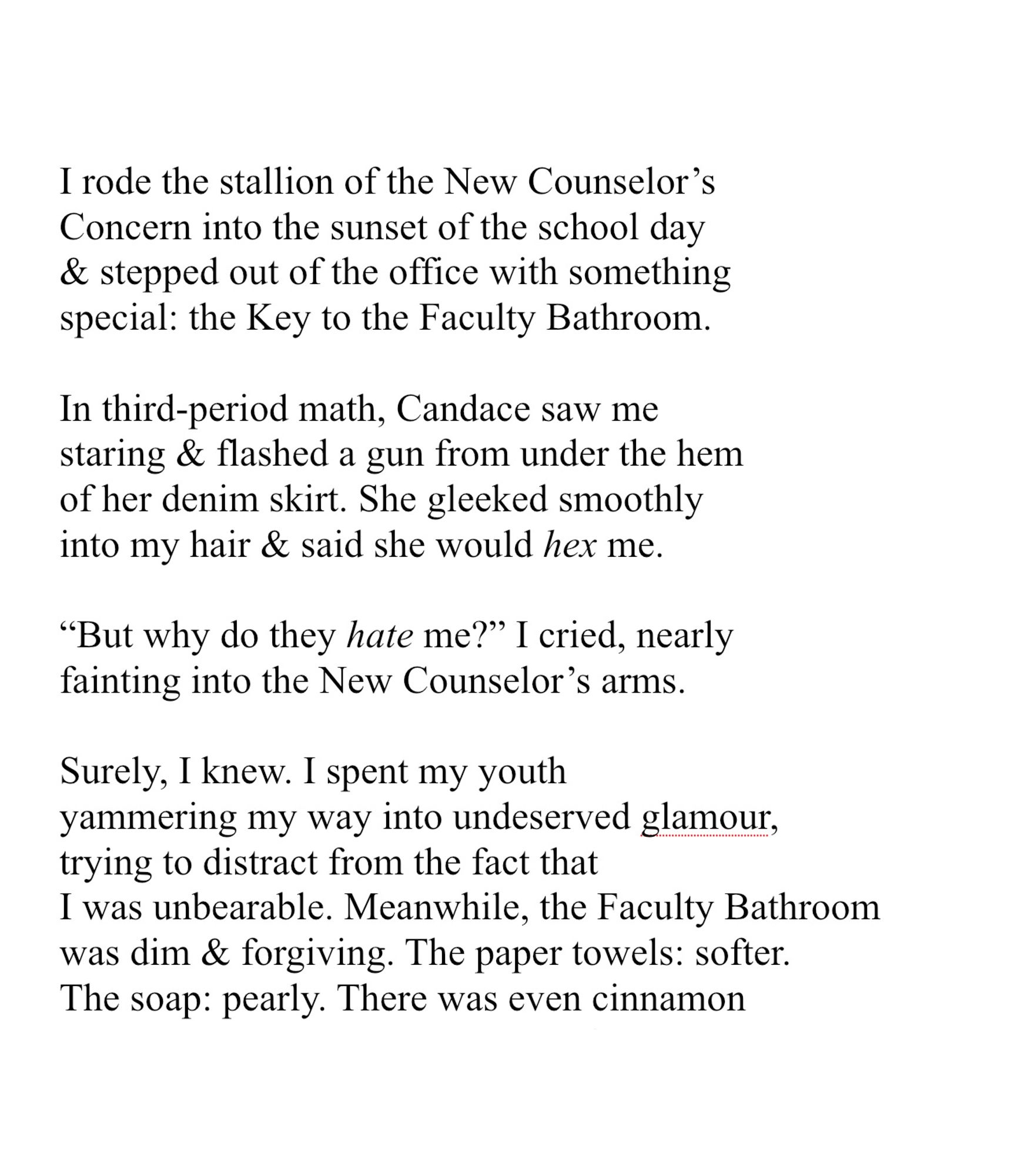 I rode the stallion of the New Counselor’s
Concern into the sunset of the school day
& stepped out of the office with something
special: the Key to the Faculty Bathroom.
 
In third-period math, Candace saw me
staring & flashed a gun from under the hem
of her denim skirt. She gleeked smoothly
into my hair & said she would hex me. 
 
“But why do they hate me?” I cried, nearly
fainting into the New Counselor’s arms.
 
Surely, I knew. I spent my youth
yammering my way into undeserved glamour,
trying to distract from the fact that 
I was unbearable. Meanwhile, the Faculty Bathroom
was dim & forgiving. The paper towels: softer.
The soap: pearly. There was even cinnamon