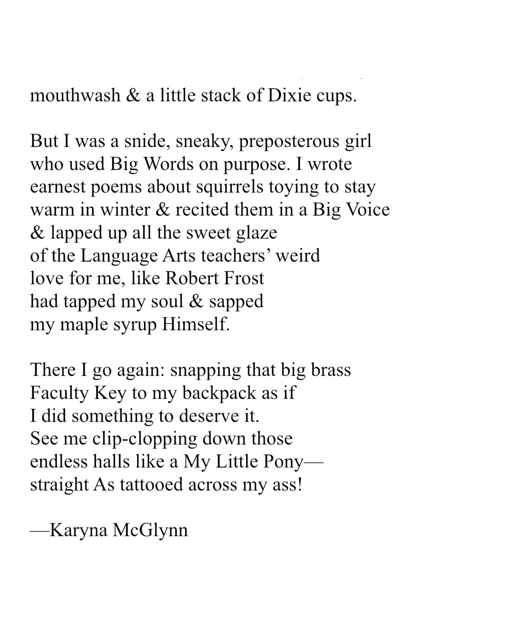 mouthwash & a little stack of Dixie cups. 
 
But I was a snide, sneaky, preposterous girl
who used Big Words on purpose. I wrote
earnest poems about squirrels toying to stay
warm in winter & recited them in a Big Voice 
& lapped up all the sweet glaze
of the Language Arts teachers’ weird
love for me, like Robert Frost
had tapped my soul & sapped
my maple syrup Himself. 
 
There I go again: snapping that big brass
Faculty Key to my backpack as if
I did something to deserve it.
See me clip-clopping down those
endless halls like a My Little Pony—
straight As tattooed across my ass!
 
—Karyna McGlynn