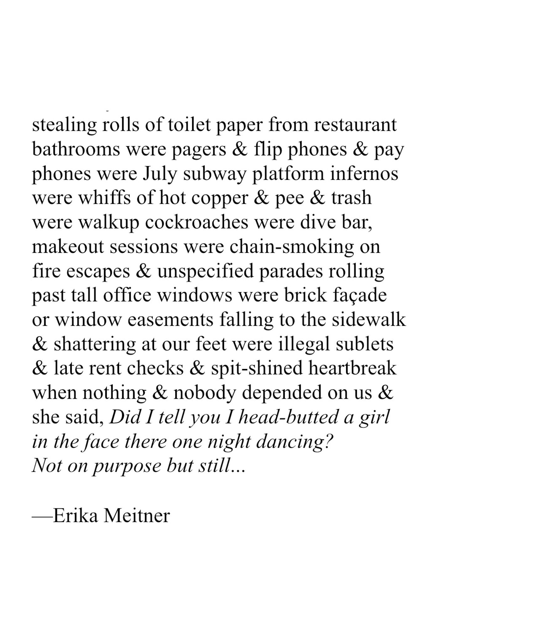 stealing rolls of toilet paper from restaurant
bathrooms were pagers & flip phones & pay
phones were July subway platform infernos
were whiffs of hot copper & pee & trash
were walkup cockroaches were dive bar,
makeout sessions were chain-smoking on
fire escapes & unspecified parades rolling
past tall office windows were brick façade
or window easements falling to the sidewalk
& shattering at our feet were illegal sublets
& late rent checks & spit-shined heartbreak
when nothing & nobody depended on us &
she said, Did I tell you I head-butted a girl
in the face there one night dancing?
Not on purpose but still...
 
—Erika Meitner