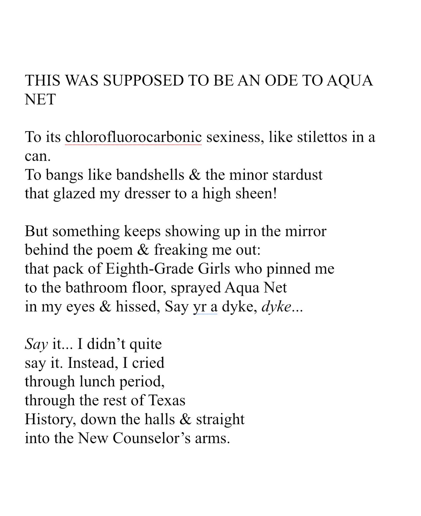 THIS WAS SUPPOSED TO BE AN ODE TO AQUA NET 
 
To its chlorofluorocarbonic sexiness, like stilettos in a can. 
To bangs like bandshells & the minor stardust
that glazed my dresser to a high sheen!
 
But something keeps showing up in the mirror
behind the poem & freaking me out:
that pack of Eighth-Grade Girls who pinned me
to the bathroom floor, sprayed Aqua Net
in my eyes & hissed, Say yr a dyke, dyke...
 
Say it... I didn’t quite
say it. Instead, I cried
through lunch period,
through the rest of Texas
History, down the halls & straight
into the New Counselor’s arms.