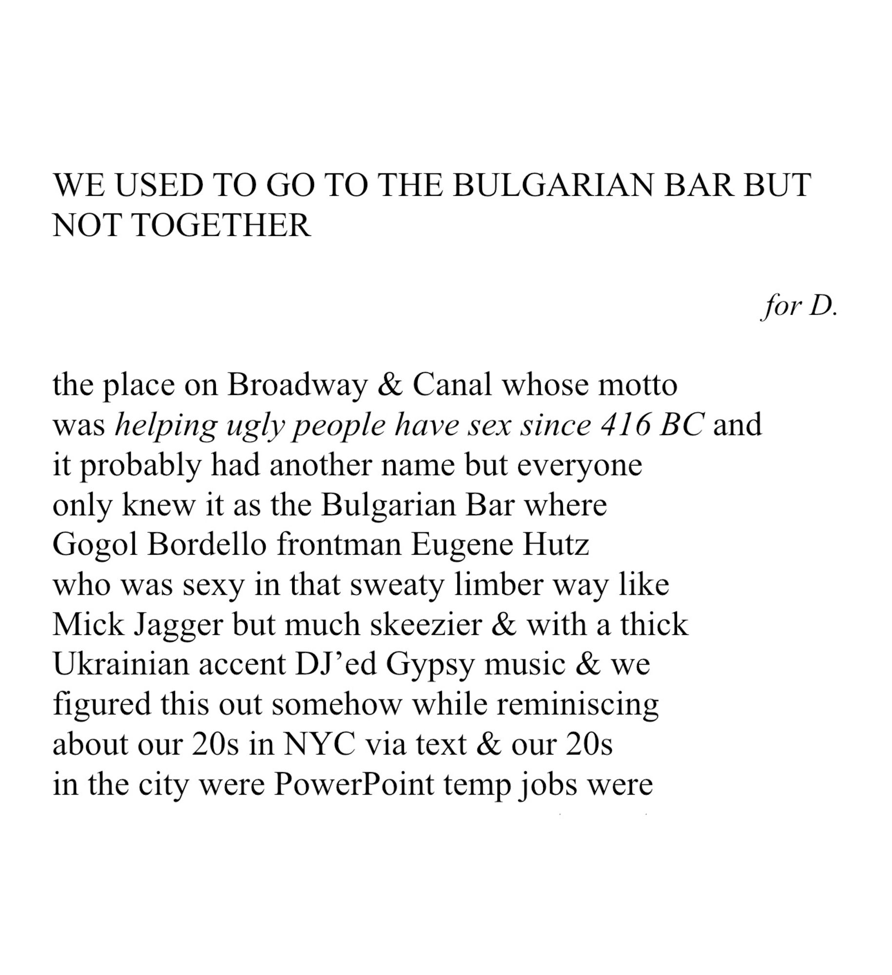 WE USED TO GO TO THE BULGARIAN BAR BUT NOT TOGETHER
 
for D.
 
the place on Broadway & Canal whose motto
was helping ugly people have sex since 416 BC and
it probably had another name but everyone
only knew it as the Bulgarian Bar where
Gogol Bordello frontman Eugene Hutz 
who was sexy in that sweaty limber way like
Mick Jagger but much skeezier & with a thick
Ukrainian accent DJ’ed Gypsy music & we
figured this out somehow while reminiscing
about our 20s in NYC via text & our 20s
in the city were PowerPoint temp jobs were