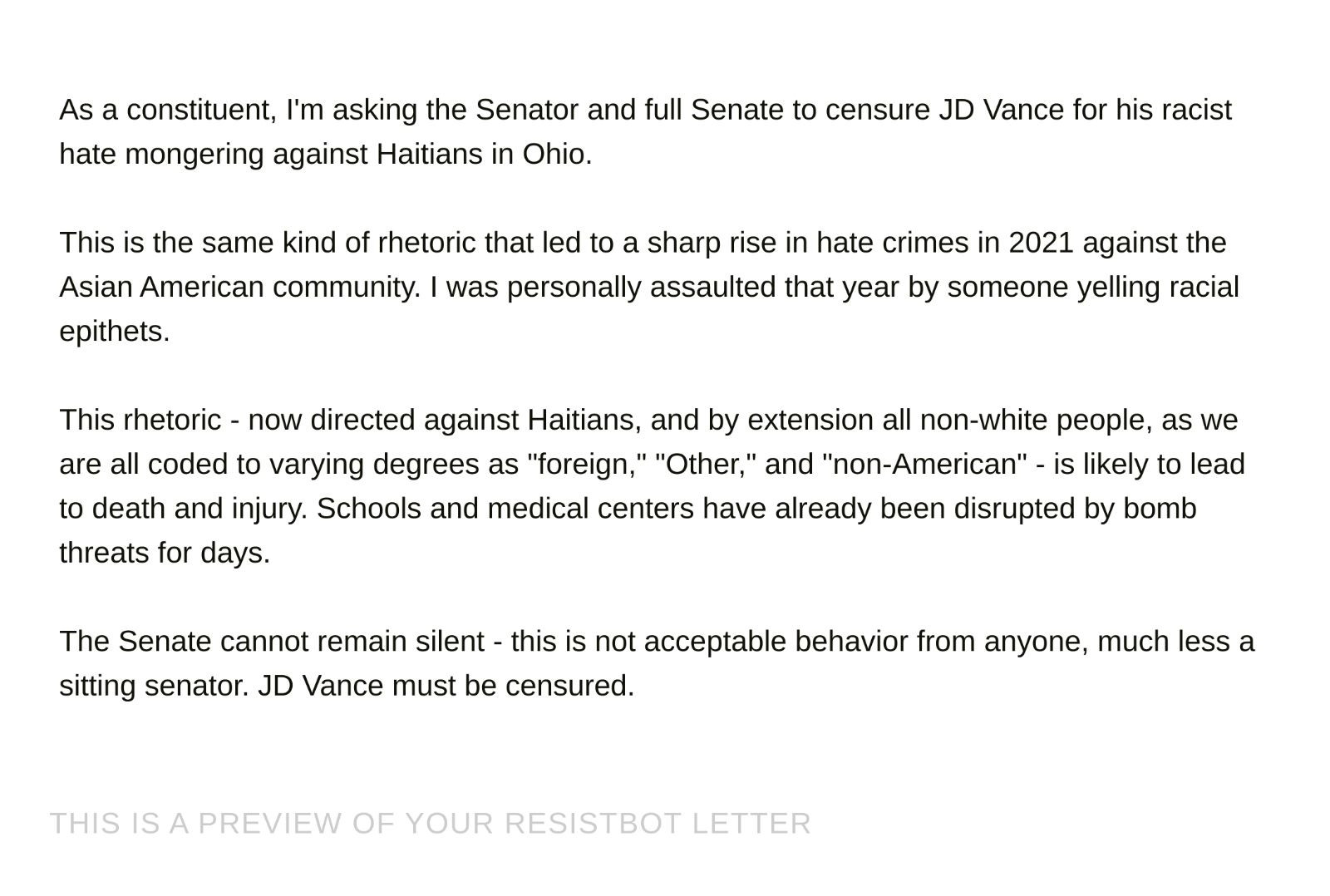 Screenshot: "As a constituent, I'm asking the Senator and full Senate to censure JD Vance for his racist hate mongering against Haitians in Ohio.

This is the same kind of rhetoric that led to a sharp rise in hate crimes in 2021 against the Asian American community. I was personally assaulted that year by someone yelling racial epithets.

This rhetoric - now directed against Haitians, and by extension all non-white people, as we are all coded to varying degrees as "foreign," "Other," and "non-American" - is likely to lead to death and injury. Schools and medical centers have already been disrupted by bomb threats for days.

The Senate cannot remain silent - this is not acceptable behavior from anyone, much less a sitting senator. JD Vance must be censured."