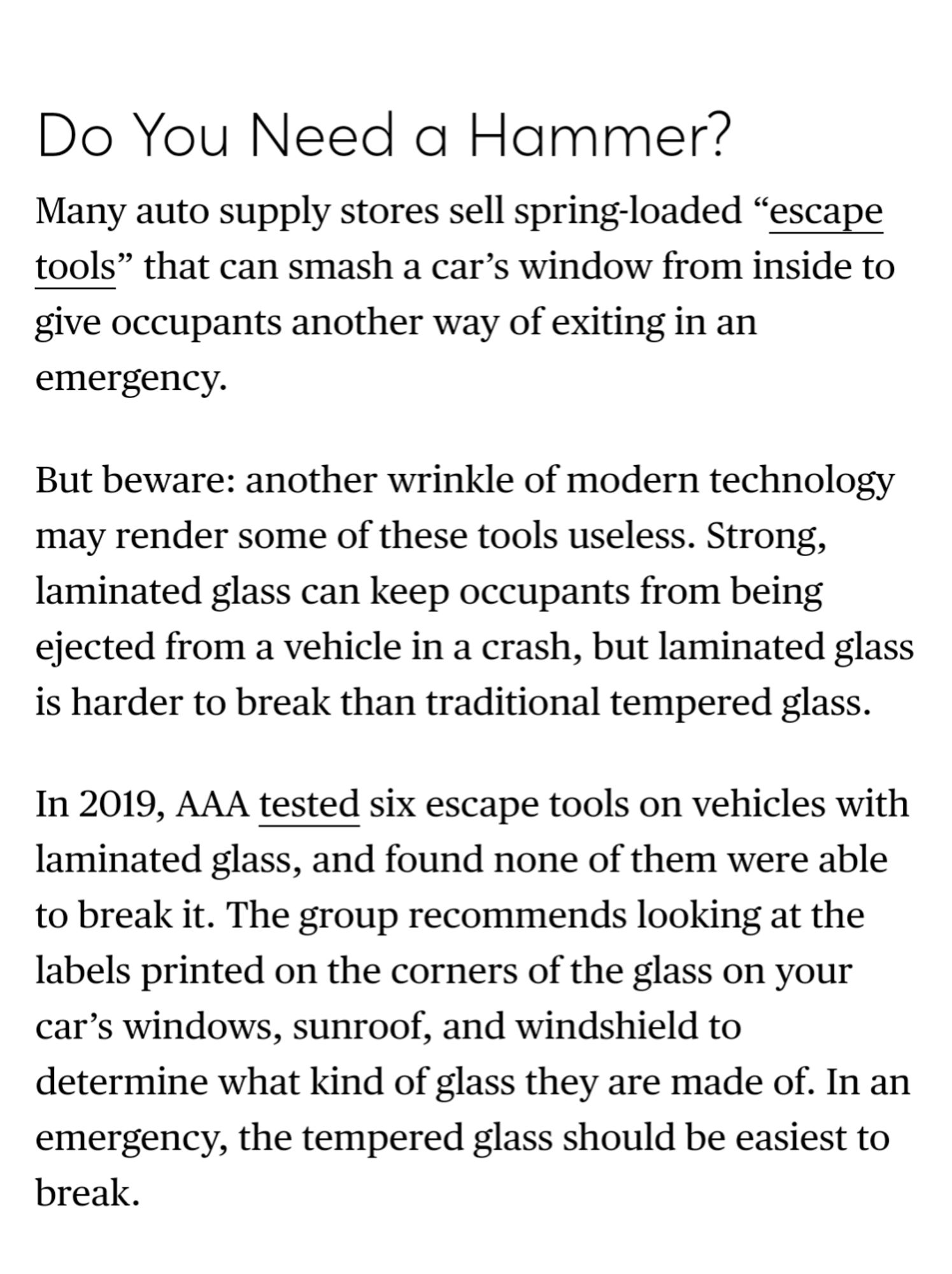 Screenshot: "Do You Need a Hammer?
Many auto supply stores sell spring-loaded “escape tools” that can smash a car’s window from inside to give occupants another way of exiting in an emergency.

But beware: another wrinkle of modern technology may render some of these tools useless. Strong, laminated glass can keep occupants from being ejected from a vehicle in a crash, but laminated glass is harder to break than traditional tempered glass.

In 2019, AAA tested six escape tools on vehicles with laminated glass, and found none of them were able to break it. The group recommends looking at the labels printed on the corners of the glass on your car’s windows, sunroof, and windshield to determine what kind of glass they are made of. In an emergency, the tempered glass should be easiest to break."