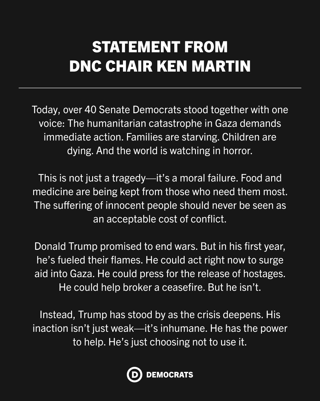 A statement from DNC Chair Ken Martin: Today, over 40 Senate Democrats stood together with one voice: The humanitarian catastrophe in Gaza demands immediate action. Families are starving. Children are dying. And the world is watching in horror.

This is not just a tragedy—it’s a moral failure. Food and medicine are being kept from those who need them most. The suffering of innocent people should never be seen as an acceptable cost of conflict.

Donald Trump promised to end wars. But in his first year, he’s fueled their flames. He could act right now to surge aid into Gaza. He could press for the release of hostages. He could help broker a ceasefire. But he isn’t.

Instead, Trump has stood by as the crisis deepens. His inaction isn’t just weak—it’s inhumane. He has the power to help. He’s just choosing not to use it.
