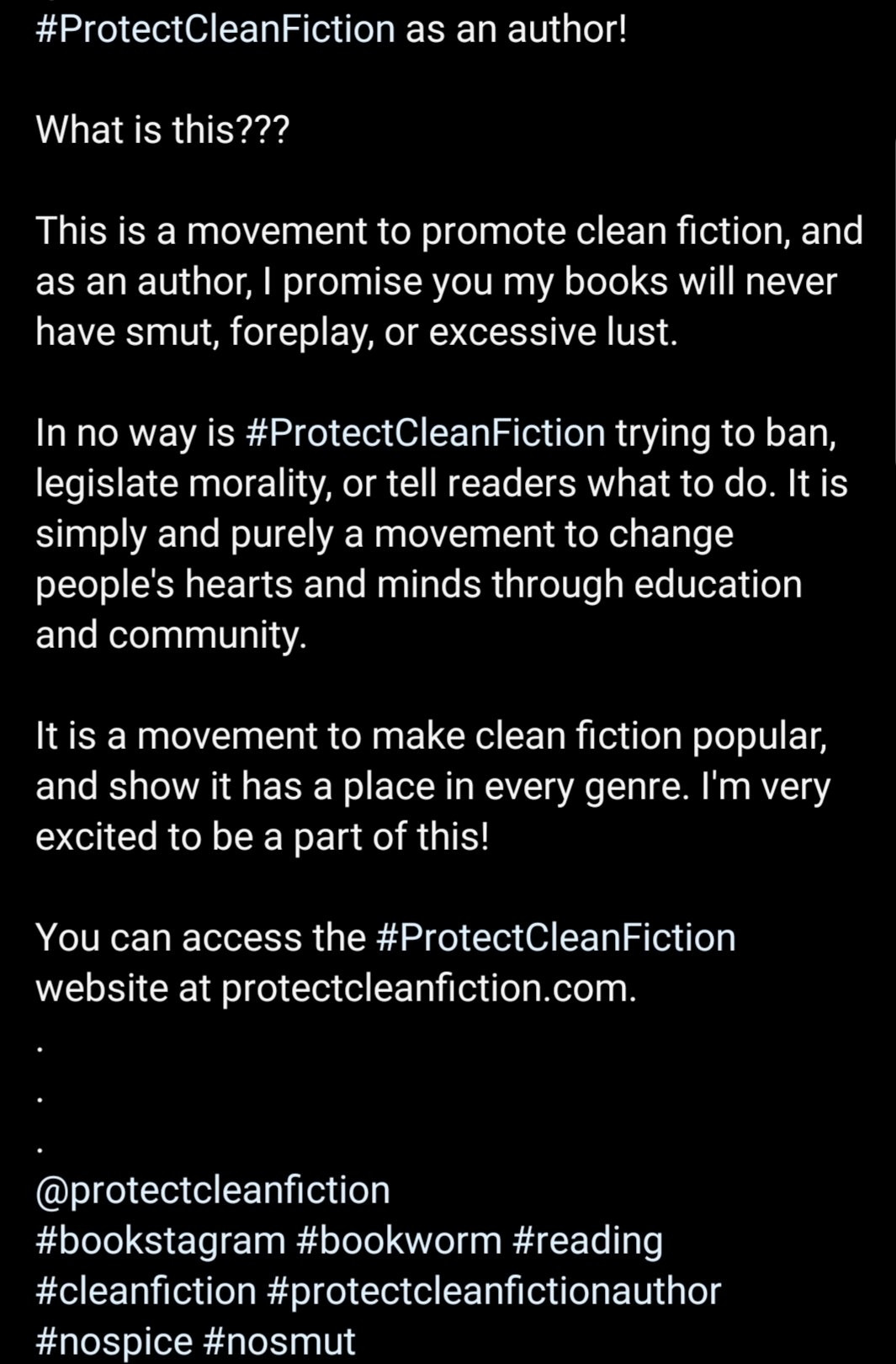 ProtectCleanFiction as an author! 
What is this??? 
This is a movement to promote clean fiction, and as an author, I promise you my books will never have smut, foreplay, or excessive lust. 
In no way is #ProtectCleanFiction trying to ban, legislate morality, or tell readers what to do. It is simply and purely a movement to change people's hearts and minds through education and community. 
It is a movement to make clean fiction popular, and show it has a place in every genre. I'm very excited to be a part of this! 
You can access the #ProtectCleanFiction website at protectcleanfiction.com. 
@protectcleanfiction #bookstagram #bookworm #reading #cleanfiction #protectcleanfictionauthor #nospice #nosmut 
