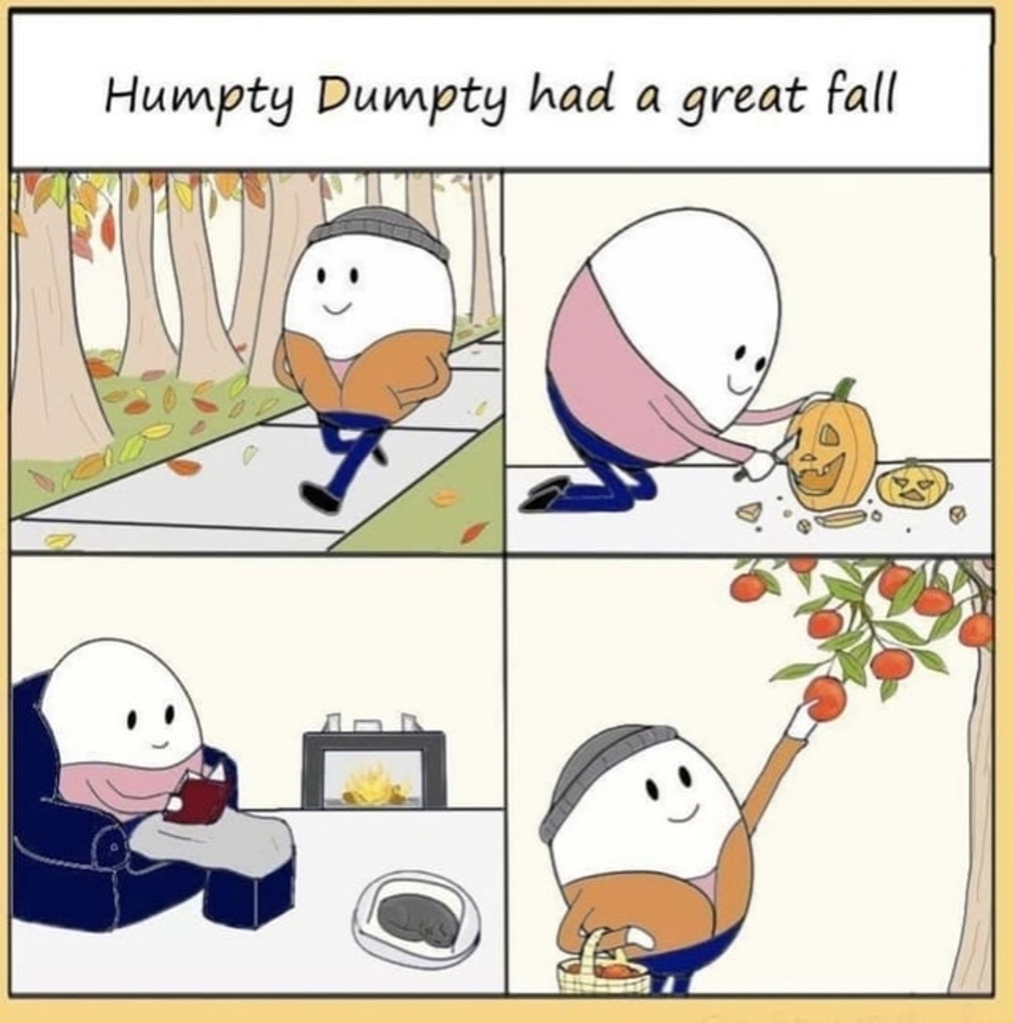 Caption Reads "Humpty Dumpty Had A Great Fall"
Four panels show images of a cheerful little eggman going for a walk along a treefilled path as leaves fall from the trees, carving a jack o'lantern, picking apples from a tree, and settled in front of a warm fire reading a book while a cat naps at his feet.