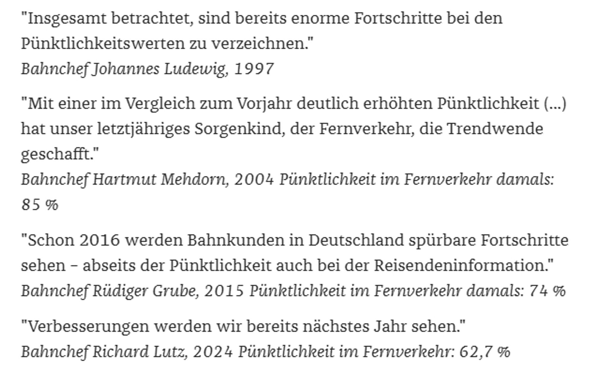 Auszug aus https://www.zeit.de/2024/42/fragen-deutsche-bahn-lage-puenktlichkeit-detlef-neuss-pro-bahn (Paywall)

Text:
"Insgesamt betrachtet, sind bereits enorme Fortschritte bei den Pünktlichkeitswerten zu verzeichnen."
Bahnchef Johannes Ludewig, 1997
"Mit einer im Vergleich zum Vorjahr deutlich erhöhten Pünktlichkeit (...) hat unser letztjähriges Sorgenkind, der Fernverkehr, die Trendwende geschafft."
Bahnchef Hartmut Mehdorn, 2004 Pünktlichkeit im Fernverkehr damals: 85 %
"Schon 2016 werden Bahnkunden in Deutschland spürbare Fortschritte sehen – abseits der Pünktlichkeit auch bei der Reisendeninformation."
Bahnchef Rüdiger Grube, 2015 Pünktlichkeit im Fernverkehr damals: 74 %
"Verbesserungen werden wir bereits nächstes Jahr sehen."
Bahnchef Richard Lutz, 2024 Pünktlichkeit im Fernverkehr: 62,7 %