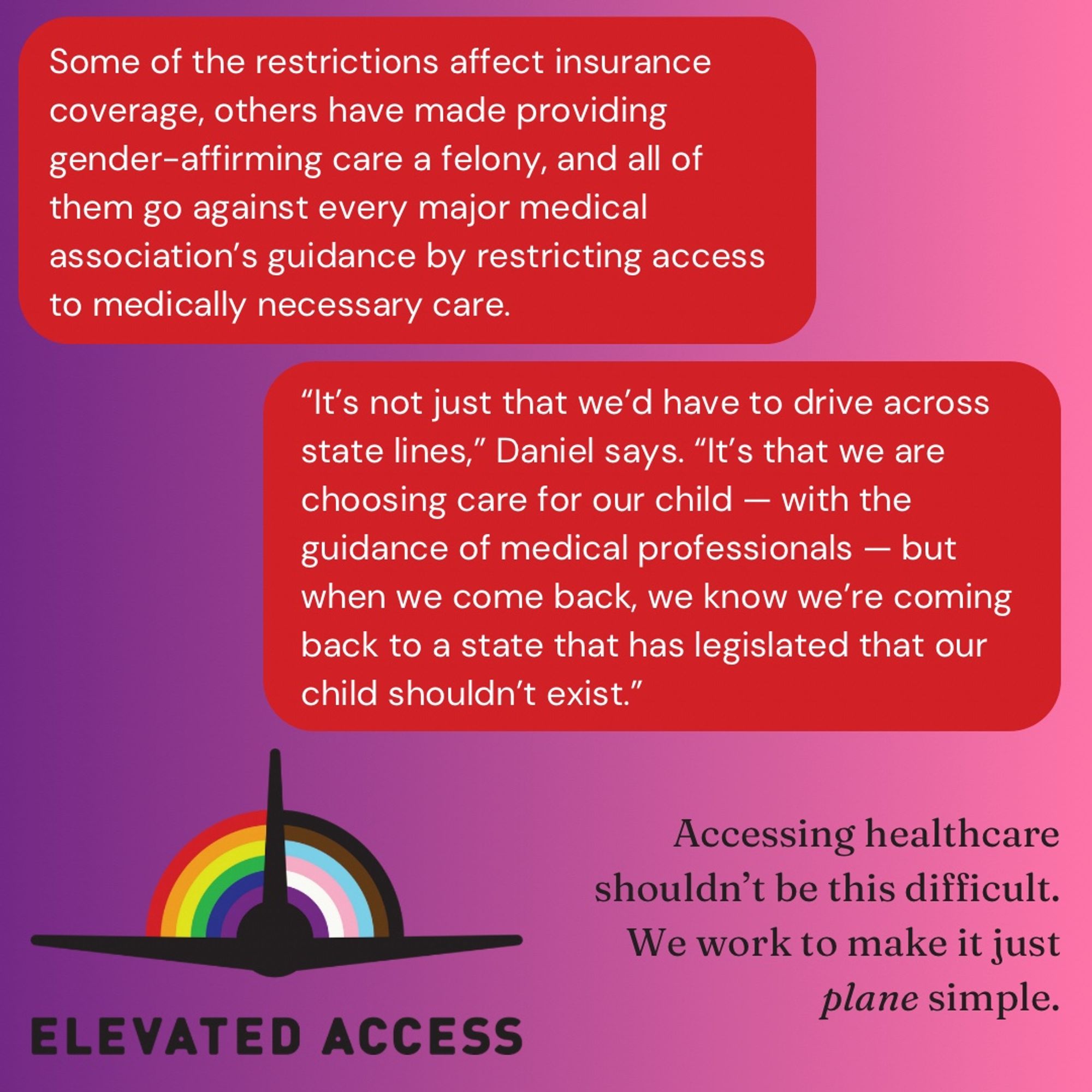 Some of the restrictions affect insurance coverage, others have made providing gender-affirming care a felony, and all of them go against every major medical association’s guidance by restricting access to medically necessary are. 

“It’s not just that we’d have to drive across state lines,” Daniel says. “It’s that we are choosing care for our child - with the guidance of medical professionals - but when we come back, we know we’re coming back to a state that has legislated that our child shouldn’t exist.”