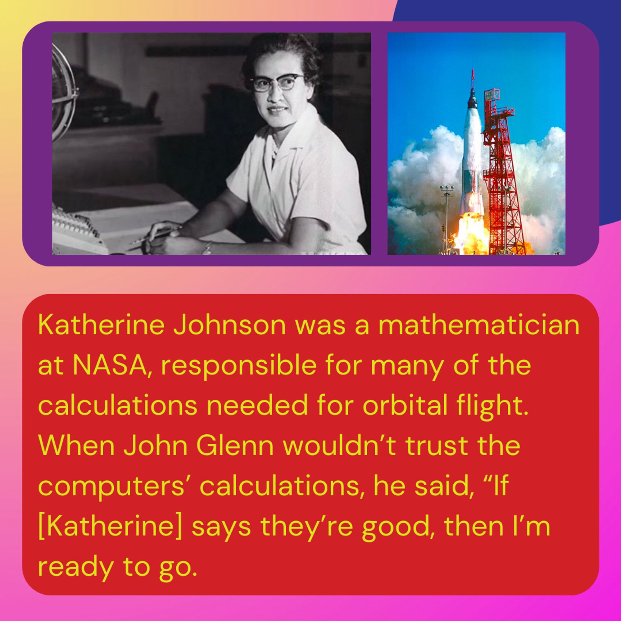 Katherine Johnson was a mathematician at NASA, responsible for many of the calculations needed for orbital flight. When John Glenn wouldn’t trust the computers’ calculations, he said, “If [Katherine] says they’re good, then I’m ready to go.”