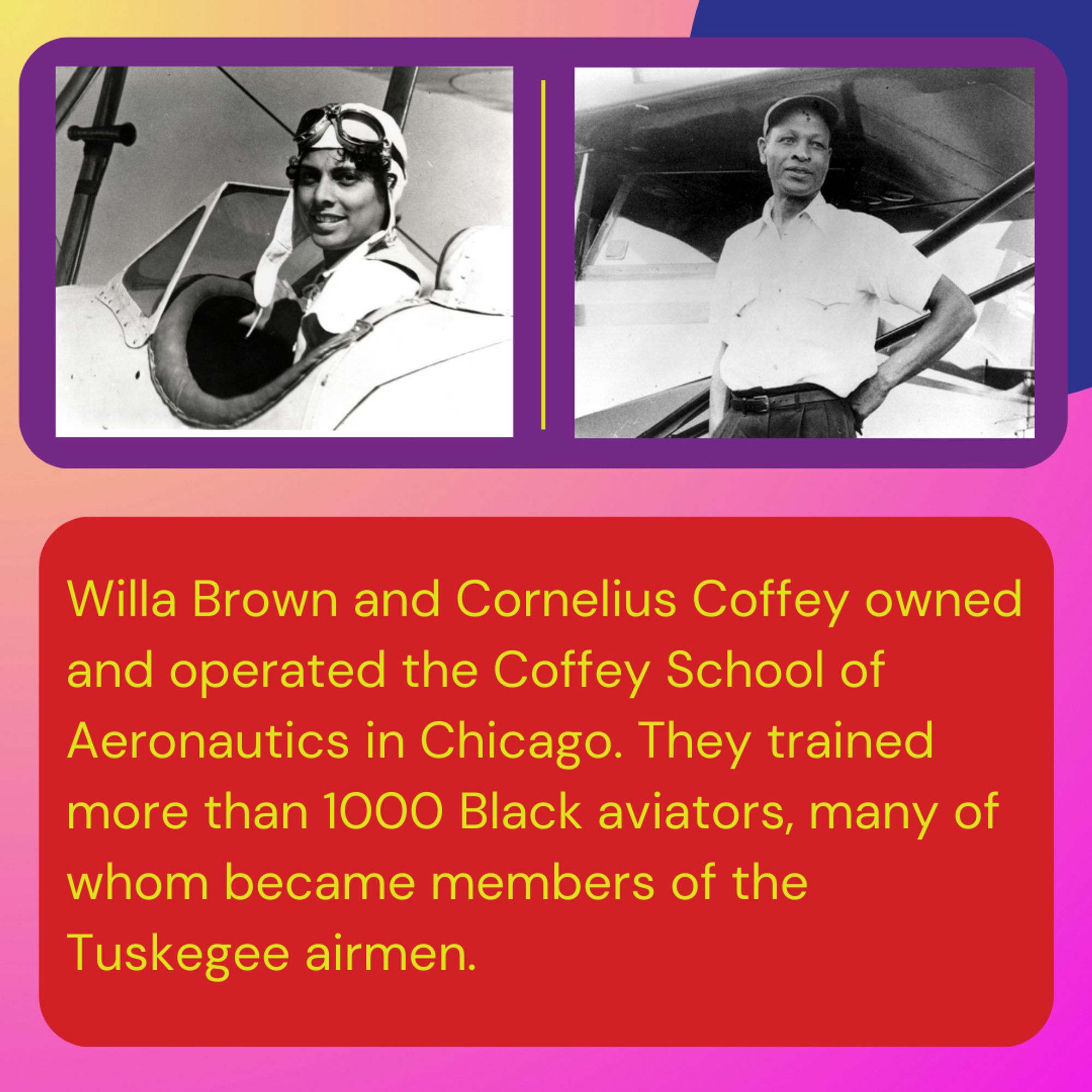 Willa Brown and Cornelius Coffey owned and operated the Coffey School of Aeronautics in Chicago. They trained more than 1000 Black aviators, many of whom became members of the Tuskegee airmen.