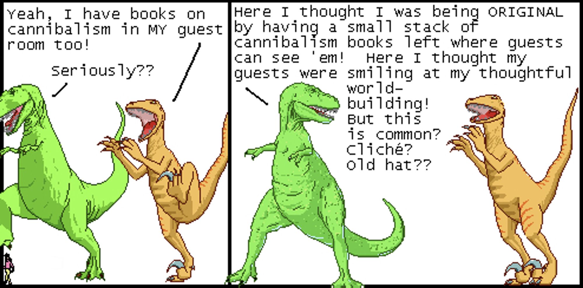 Utahraptor: Yeah, I have books on cannibalism in MY guest room too!
T-Rex: Seriously??

T-Rex: Here I thought I was being ORIGINAL by having a small stack of cannibalism books left where guests can see 'em! Here I thought my guests were smiling at my thoughtful worldbuilding! But this is common? Cliché??? Old hat??