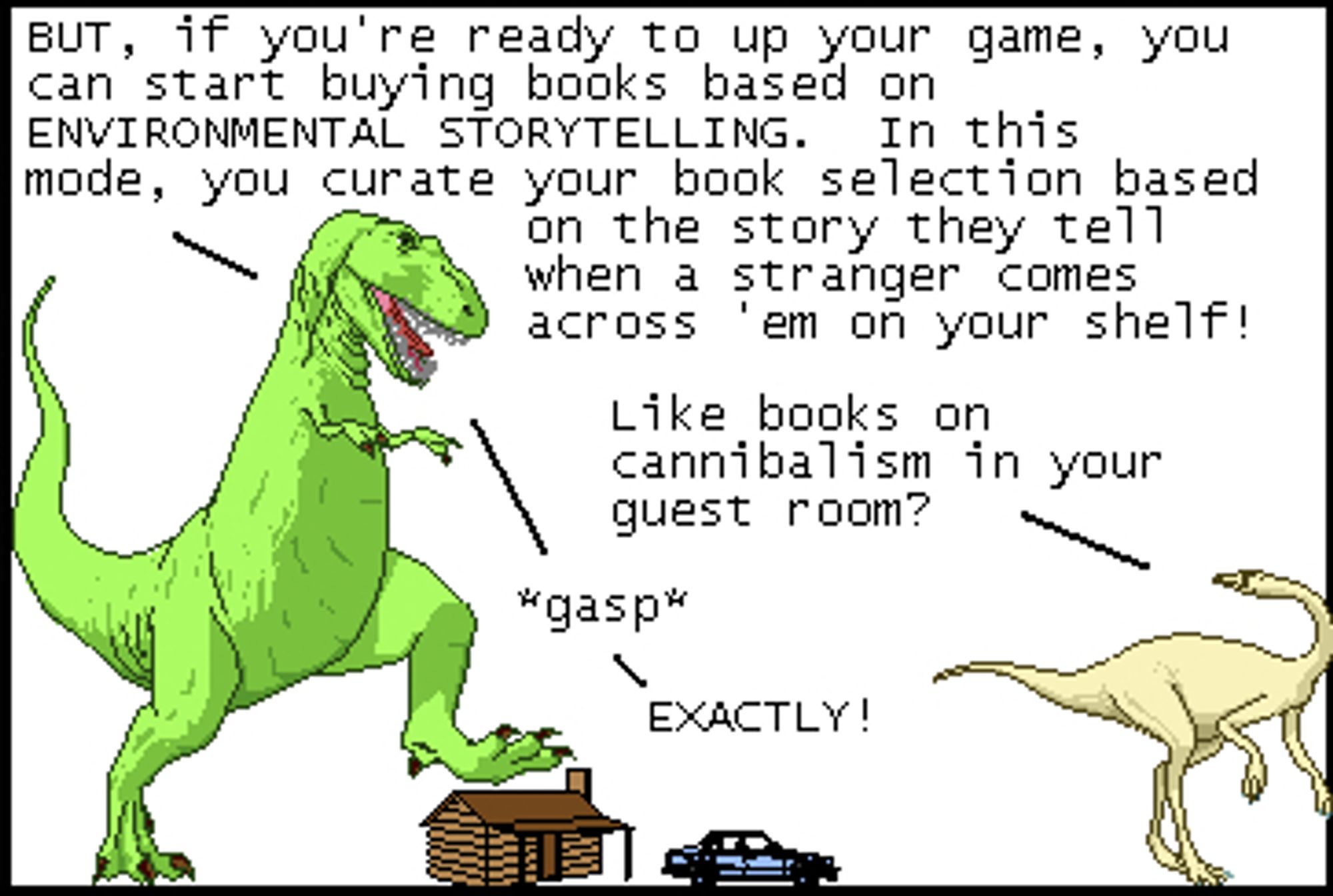 T-Rex: BUT, if you're ready to up your game, you can start buying books based on ENVIRONMENTAL STORYTELLING. In this mode, you curate your book selection based on the story they tell when a stranger comes across 'em on your shelf!
Dromiceiomimus: Like books on cannibalism in your guest room?
T-Rex: *gasp*
T-Rex: EXACTLY!