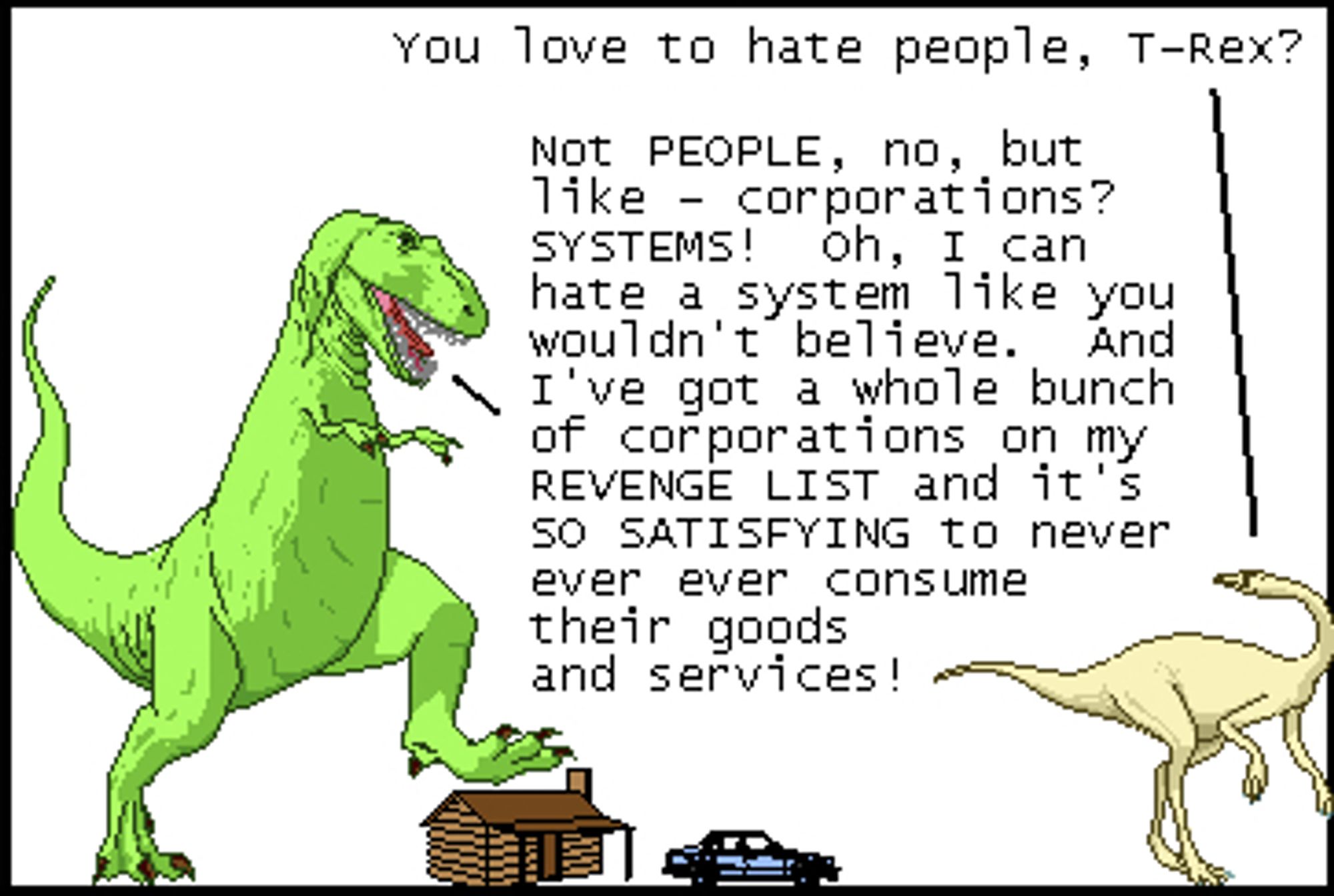 Dromiceiomimus: You love to hate people, T-Rex?
T-Rex: Not PEOPLE, no, but like - corporations? SYSTEMS! Oh, I can hate a system like you wouldn't believe. And I've got a whole bunch of corporations on my REVENGE LIST and it's SO SATISFYING to never ever ever consume their goods and services!