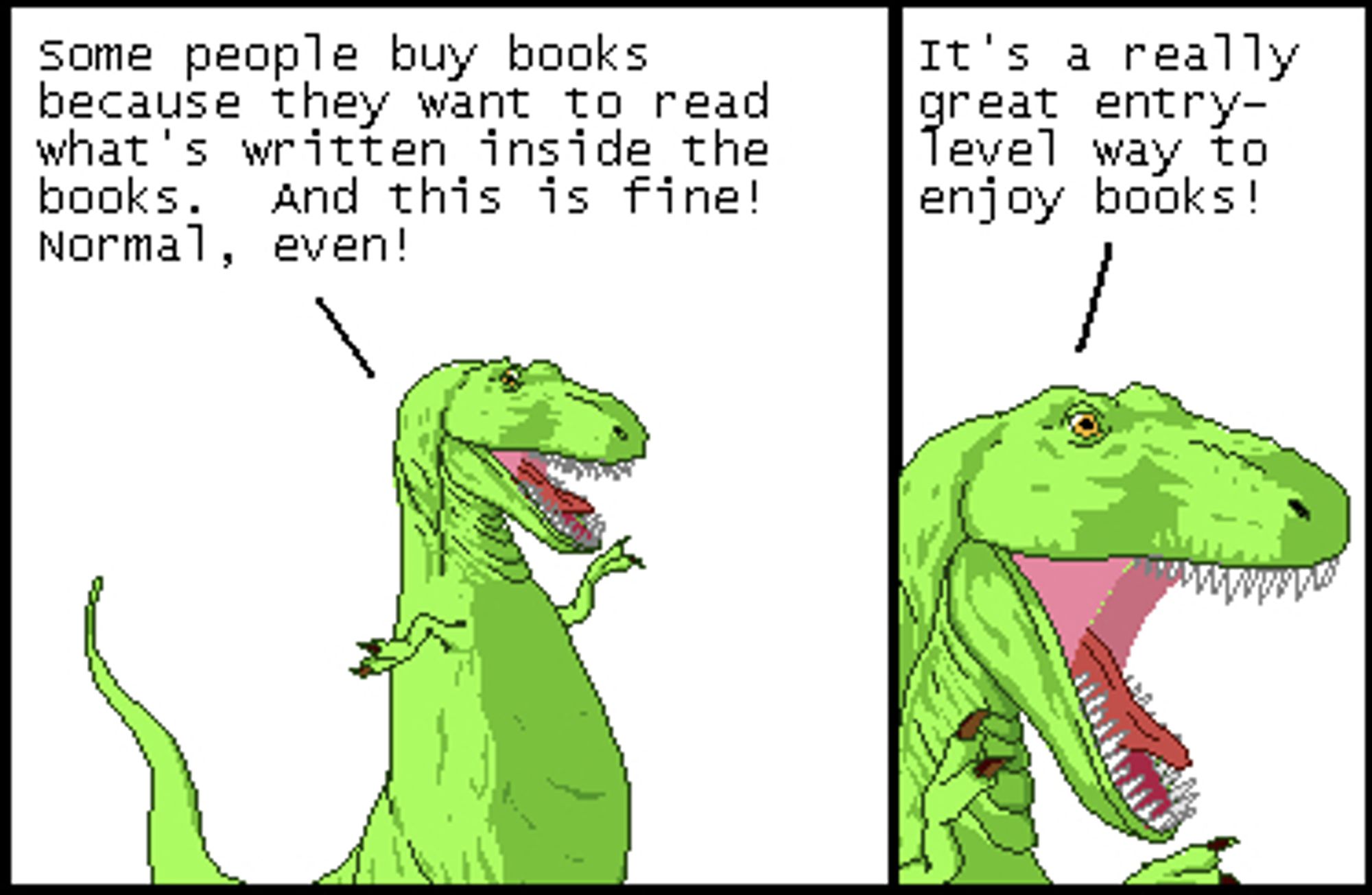 T-Rex: Some people buy books because they want to read what's written inside the books. And this is fine! Normal, even!

T-Rex: It's a really great entry-level way to enjoy books!